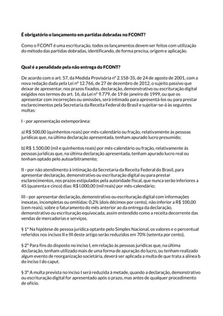 É obrigatório o lançamento em partidas dobradas no FCONT?
Como o FCONT é uma escrituração, todos os lançamentos devem ser feitos com utilização
do método das partidas dobradas, identificando, de forma precisa, origem e aplicação.
Qual é a penalidade pela não entrega do FCONT?
De acordo com o art. 57, da Medida Provisória nº 2.158-35, de 24 de agosto de 2001, com a
nova redação dada pela Lei nº 12.766, de 27 de dezembro de 2012, o sujeito passivo que
deixar de apresentar, nos prazos fixados, declaração, demonstrativo ou escrituração digital
exigidos nos termos do art. 16, da Lei nº 9.779, de 19 de janeiro de 1999, ou que os
apresentar com incorreções ou omissões, será intimado para apresentá-los ou para prestar
esclarecimentos pela Secretaria da Receita Federal do Brasil e sujeitar-se-á às seguintes
multas:
I - por apresentação extemporânea:
a) R$ 500,00 (quinhentos reais) por mês-calendário ou fração, relativamente às pessoas
jurídicas que, na última declaração apresentada, tenham apurado lucro presumido;
b) R$ 1.500,00 (mil e quinhentos reais) por mês-calendário ou fração, relativamente às
pessoas jurídicas que, na última declaração apresentada, tenham apurado lucro real ou
tenham optado pelo autoarbitramento;
II - por não atendimento à intimação da Secretaria da Receita Federal do Brasil, para
apresentar declaração, demonstrativo ou escrituração digital ou para prestar
esclarecimentos, nos prazos estipulados pela autoridade fiscal, que nunca serão inferiores a
45 (quarenta e cinco) dias: R$ l.000,00 (mil reais) por mês-calendário;
III - por apresentar declaração, demonstrativo ou escrituração digital com informações
inexatas, incompletas ou omitidas: 0,2% (dois décimos por cento), não inferior a R$ 100,00
(cem reais), sobre o faturamento do mês anterior ao da entrega da declaração,
demonstrativo ou escrituração equivocada, assim entendido como a receita decorrente das
vendas de mercadorias e serviços.
§ 1º Na hipótese de pessoa jurídica optante pelo Simples Nacional, os valores e o percentual
referidos nos incisos II e III deste artigo serão reduzidos em 70% (setenta por cento).
§ 2º Para fins do disposto no inciso I, em relação às pessoas jurídicas que, na última
declaração, tenham utilizado mais de uma forma de apuração do lucro, ou tenham realizado
algum evento de reorganização societária, deverá ser aplicada a multa de que trata a alínea b
do inciso I do caput.
§ 3º A multa prevista no inciso I será reduzida à metade, quando a declaração, demonstrativo
ou escrituração digital for apresentado após o prazo, mas antes de qualquer procedimento
de ofício.
 