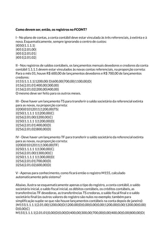 Como devem ser, então, os registros no FCONT?
I - No plano de contas, a conta contábil deve estar vinculada às três referenciais, à extinta e à
nova. Esquematicamente, sempre ignorando o centro de custos:
|I050|1.1.1.1|
|I051|2.01.00|
|I051|2.01.01|
|I051|2.01.02|
II - Nos registros de saldos contábeis, os lançamentos mensais devedores e credores da conta
contábil 1.1.1.1 devem estar vinculados às novas contas referenciais, na proporção correta:
Para o mês 01, houve R$ 600,00 de lançamentos devedores e R$ 700,00 de lançamentos
credores:
|I155|1.1.1.1|1200,00| D|600,00|700,00|1100,00|D|
|I156|2.01.01|400,00|300,00|
|I156|2.01.02|200,00|400,00|
O mesmo deve ser feito para os outros meses.
III - Deve haver um lançamento TS para transferir o saldo societário da referencial extinta
para as novas, na proporção correta:
|I200|01012011|1200,00|TS|
|I250|1.1.1.1 1|1200,00|C|
|I256|2.01.00|1200,00|C|
|I250|1.1.1.1 1|1200,00|D|
|I256|2.01.01|400,00|D|
|I256|2.01.02|800,00|D|
IV - Deve haver um lançamento TF para transferir o saldo societário da referencial extinta
para as novas, na proporção correta:
|I200|01012011|1300,00|TF|
|I250|1.1.1.1 1|1300,00|C|
|I256|2.01.00|1300,00|C|
|I250|1.1.1.1 1|1300,00|D|
|I256|2.01.01|700,00|D|
|I256|2.01.02|600,00|D|
V - Apenas para conhecimento, como ficará então o registro M155, calculado
automaticamente pelo sistema?
Abaixo, ilustra-se esquematicamente apenas o tipo do registro, a conta contábil, o saldo
societário inicial, o saldo fiscal inicial, os débitos contábeis, os créditos contábeis, as
transferências TF devedoras, as transferências TS credoras, o saldo fiscal final e o saldo
societário final (os outros valores do registro são nulos no exemplo; também para
simplificação supõe-se que não houve lançamentos contábeis na conta depois de janeiro):
|M155|1.1.1.1|2.01.00|1200,00|D|1200,00|D|0,00|0,00|0,00|1200,00|0,00|1200,00|0,00|
D|0,00|C|
M155|1.1.1.1|2.01.01|0,00|D|0,00|D|400,00|300,00|700,00|0,00|400,00|0,00|800,00|D|
 