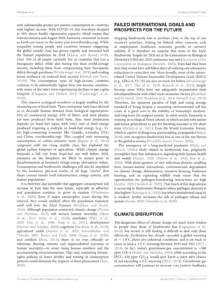 Bradshaw et al. Avoiding a Ghastly Future
with substantially greater per-person consumption in countries
with highest income. With COVID-19, this overshoot dropped
to 56% above Earth’s regenerative capacity, which means that
between January and August 2020, humanity consumed as much
as Earth can renew in the entire year (overshootday.org). While
inequality among people and countries remains staggering,
the global middle class has grown rapidly and exceeded half
the human population by 2018 (Kharas and Hamel, 2018).
Over 70% of all people currently live in countries that run a
biocapacity deficit while also having less than world-average
income, excluding them from compensating their biocapacity
deficit through purchases (Wackernagel et al., 2019) and eroding
future resilience via reduced food security (Ehrlich and Harte,
2015b). The consumption rates of high-income countries
continue to be substantially higher than low-income countries,
with many of the latter even experiencing declines in per-capita
footprint (Dasgupta and Ehrlich, 2013; Wackernagel et al.,
2019).
This massive ecological overshoot is largely enabled by the
increasing use of fossil fuels. These convenient fuels have allowed
us to decouple human demand from biological regeneration:
85% of commercial energy, 65% of fibers, and most plastics
are now produced from fossil fuels. Also, food production
depends on fossil-fuel input, with every unit of food energy
produced requiring a multiple in fossil-fuel energy (e.g., 3×
for high-consuming countries like Canada, Australia, USA,
and China; overshootday.org). This, coupled with increasing
consumption of carbon-intensive meat (Ripple et al., 2014)
congruent with the rising middle class, has exploded the
global carbon footprint of agriculture. While climate change
demands a full exit from fossil-fuel use well before 2050,
pressures on the biosphere are likely to mount prior to
decarbonization as humanity brings energy alternatives online.
Consumption and biodiversity challenges will also be amplified
by the enormous physical inertia of all large “stocks” that
shape current trends: built infrastructure, energy systems, and
human populations.
It is therefore also inevitable that aggregate consumption will
increase at least into the near future, especially as affluence
and population continue to grow in tandem (Wiedmann
et al., 2020). Even if major catastrophes occur during this
interval, they would unlikely affect the population trajectory
until well into the 22nd Century (Bradshaw and Brook,
2014). Although population-connected climate change (Wynes
and Nicholas, 2017) will worsen human mortality (Mora
et al., 2017; Parks et al., 2020), morbidity (Patz et al.,
2005; Díaz et al., 2006; Peng et al., 2011), development
(Barreca and Schaller, 2020), cognition (Jacobson et al., 2019),
agricultural yields (Verdin et al., 2005; Schmidhuber and
Tubiello, 2007; Brown and Funk, 2008; Gaupp et al., 2020),
and conflicts (Boas, 2015), there is no way—ethically or
otherwise (barring extreme and unprecedented increases in
human mortality)—to avoid rising human numbers and the
accompanying overconsumption. That said, instituting human-
rights policies to lower fertility and reining in consumption
patterns could diminish the impacts of these phenomena (Rees,
2020).
FAILED INTERNATIONAL GOALS AND
PROSPECTS FOR THE FUTURE
Stopping biodiversity loss is nowhere close to the top of any
country’s priorities, trailing far behind other concerns such
as employment, healthcare, economic growth, or currency
stability. It is therefore no surprise that none of the Aichi
Biodiversity Targets for 2020 set at the Convention on Biological
Diversity’s (CBD.int) 2010 conference was met (Secretariat of the
Convention on Biological Diversity, 2020). Even had they been
met, they would have still fallen short of realizing any substantive
reductions in extinction rate. More broadly, most of the nature-
related United Nations Sustainable Development Goals (SDGs)
(e.g., SDGs 6, 13–15) are also on track for failure (Wackernagel
et al., 2017; Díaz et al., 2019; Messerli et al., 2019), largely
because most SDGs have not adequately incorporated their
interdependencies with other socio-economic factors (Bradshaw
and Di Minin, 2019; Bradshaw et al., 2019; Messerli et al., 2019).
Therefore, the apparent paradox of high and rising average
standard of living despite a mounting environmental toll has
come at a great cost to the stability of humanity’s medium-
and long-term life-support system. In other words, humanity is
running an ecological Ponzi scheme in which society robs nature
and future generations to pay for boosting incomes in the short
term (Ehrlich et al., 2012). Even the World Economic Forum,
which is captive of dangerous greenwashing propaganda (Bakan,
2020), now recognizes biodiversity loss as one of the top threats
to the global economy (World Economic Forum, 2020).
The emergence of a long-predicted pandemic (Daily and
Ehrlich, 1996a), likely related to biodiversity loss, poignantly
exemplifies how that imbalance is degrading both human health
and wealth (Austin, 2020; Dobson et al., 2020; Roe et al.,
2020). With three-quarters of new infectious diseases resulting
from human-animal interactions, environmental degradation
via climate change, deforestation, intensive farming, bushmeat
hunting, and an exploding wildlife trade mean that the
opportunities for pathogen-transferring interactions are high
(Austin, 2020; Daszak et al., 2020). That much of this degradation
is occurring in Biodiversity Hotspots where pathogen diversity is
also highest (Keesing et al., 2010), but where institutional capacity
is weakest, further increases the risk of pathogen release and
spread (Austin, 2020; Schmeller et al., 2020).
CLIMATE DISRUPTION
The dangerous effects of climate change are much more evident
to people than those of biodiversity loss (Legagneux et al.,
2018), but society is still finding it difficult to deal with them
effectively. Civilization has already exceeded a global warming
of ∼ 1.0◦C above pre-industrial conditions, and is on track to
cause at least a 1.5◦C warming between 2030 and 2052 (IPCC,
2018). In fact, today’s greenhouse-gas concentration is >500
ppm CO2-e (Butler and Montzka, 2020), while according to the
IPCC, 450 ppm CO2-e would give Earth a mere 66% chance
of not exceeding a 2◦C warming (IPCC, 2014). Greenhouse-gas
concentration will continue to increase (via positive feedbacks
Frontiers in Conservation Science | www.frontiersin.org 4 January 2021 | Volume 1 | Article 615419
 
