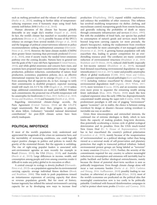 Bradshaw et al. Avoiding a Ghastly Future
such as melting permafrost and the release of stored methane)
(Burke et al., 2018), resulting in further delay of temperature-
reducing responses even if humanity stops using fossil fuels
entirely well before 2030 (Steffen et al., 2018).
Human alteration of the climate has become globally
detectable in any single day’s weather (Sippel et al., 2020).
In fact, the world’s climate has matched or exceeded previous
predictions (Brysse et al., 2013), possibly because of the IPCC’s
reliance on averages from several models (Herger et al., 2018)
and the language of political conservativeness inherent in policy
recommendations seeking multinational consensus (Herrando-
Pérez et al., 2019). However, the latest climate models (CMIP6)
show greater future warming than previously predicted (Forster
et al., 2020), even if society tracks the needed lower-emissions
pathway over the coming decades. Nations have in general not
met the goals of the 5 year-old Paris Agreement (United Nations,
2016), and while global awareness and concern have risen, and
scientists have proposed major transformative change (in energy
production, pollution reduction, custodianship of nature, food
production, economics, population policies, etc.), an effective
international response has yet to emerge (Ripple et al., 2020).
Even assuming that all signatories do, in fact, manage to ratify
their commitments (a doubtful prospect), expected warming
would still reach 2.6–3.1◦C by 2100 (Rogelj et al., 2016) unless
large, additional commitments are made and fulfilled. Without
such commitments, the projected rise of Earth’s temperature will
be catastrophic for biodiversity (Urban, 2015; Steffen et al., 2018;
Strona and Bradshaw, 2018) and humanity (Smith et al., 2016).
Regarding international climate-change accords, the
Paris Agreement (United Nations, 2016) set the 1.5–2◦C
target unanimously. But since then, progress to propose,
let alone follow, (voluntary) “intended national determined
contributions” for post-2020 climate action have been
utterly inadequate.
POLITICAL IMPOTENCE
If most of the world’s population truly understood and
appreciated the magnitude of the crises we summarize here, and
the inevitability of worsening conditions, one could logically
expect positive changes in politics and policies to match the
gravity of the existential threats. But the opposite is unfolding.
The rise of right-wing populist leaders is associated with
anti-environment agendas as seen recently for example in
Brazil (Nature, 2018), the USA (Hejny, 2018), and Australia
(Burck et al., 2019). Large differences in income, wealth, and
consumption among people and even among countries render it
difficult to make any policy global in its execution or effect.
A central concept in ecology is density feedback (Herrando-
Pérez et al., 2012)—as a population approaches its environmental
carrying capacity, average individual fitness declines (Brook
and Bradshaw, 2006). This tends to push populations toward
an instantaneous expression of carrying capacity that slows
or reverses population growth. But for most of history,
human ingenuity has inflated the natural environment’s carrying
capacity for us by developing new ways to increase food
production (Hopfenberg, 2003), expand wildlife exploitation,
and enhance the availability of other resources. This inflation
has involved modifying temperature via shelter, clothing, and
microclimate control, transporting goods from remote locations,
and generally reducing the probability of death or injury
through community infrastructure and services (Cohen, 1995).
But with the availability of fossil fuels, our species has pushed
its consumption of nature’s goods and services much farther
beyond long-term carrying capacity (or more precisely, the
planet’s biocapacity), making the readjustment from overshoot
that is inevitable far more catastrophic if not managed carefully
(Nyström et al., 2019). A growing human population will only
exacerbate this, leading to greater competition for an ever-
dwindling resource pool. The corollaries are many: continued
reduction of environmental intactness (Bradshaw et al., 2010;
Bradshaw and Di Minin, 2019), reduced child health (especially
in low-income nations) (Bradshaw et al., 2019), increased
food demand exacerbating environmental degradation via agro-
intensification (Crist et al., 2017), vaster and possibly catastrophic
effects of global toxification (Cribb, 2014; Swan and Colino,
2021), greater expression of social pathologies (Levy and Herzog,
1974) including violence exacerbated by climate change and
environmental degradation itself (Agnew, 2013; White, 2017,
2019), more terrorism (Coccia, 2018), and an economic system
even more prone to sequester the remaining wealth among
fewer individuals (Kus, 2016; Piketty, 2020) much like how
cropland expansion since the early 1990s has disproportionately
concentrated wealth among the super-rich (Ceddia, 2020). The
predominant paradigm is still one of pegging “environment”
against “economy”; yet in reality, the choice is between exiting
overshoot by design or disaster—because exiting overshoot is
inevitable one way or another.
Given these misconceptions and entrenched interests, the
continued rise of extreme ideologies is likely, which in turn
limits the capacity of making prudent, long-term decisions,
thus potentially accelerating a vicious cycle of global ecological
deterioration and its penalties. Even the USA’s much-touted
New Green Deal (U. S. House of Representatives, 2019)
has in fact exacerbated the country’s political polarization
(Gustafson et al., 2019), mainly because of the weaponization
of ‘environmentalism’ as a political ideology rather than being
viewed as a universal mode of self-preservation and planetary
protection that ought to transcend political tribalism. Indeed,
environmental protest groups are being labeled as “terrorists”
in many countries (Hudson, 2020). Further, the severity of the
commitments required for any country to achieve meaningful
reductions in consumption and emissions will inevitably lead to
public backlash and further ideological entrenchments, mainly
because the threat of potential short-term sacrifices is seen as
politically inopportune. Even though climate change alone will
incur a vast economic burden (Burke et al., 2015; Carleton
and Hsiang, 2016; Auffhammer, 2018) possibly leading to war
(nuclear, or otherwise) at a global scale (Klare, 2020), most of
the world’s economies are predicated on the political idea that
meaningful counteraction now is too costly to be politically
palatable. Combined with financed disinformation campaigns in
a bid to protect short-term profits (Oreskes and Conway, 2010;
Frontiers in Conservation Science | www.frontiersin.org 5 January 2021 | Volume 1 | Article 615419
 