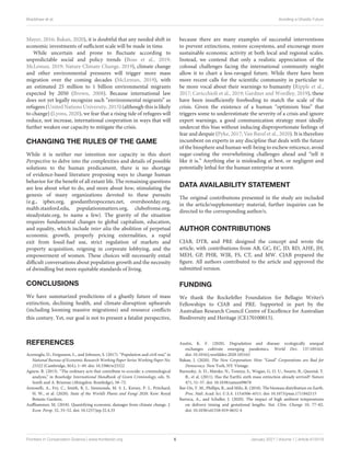 Bradshaw et al. Avoiding a Ghastly Future
Mayer, 2016; Bakan, 2020), it is doubtful that any needed shift in
economic investments of sufficient scale will be made in time.
While uncertain and prone to fluctuate according to
unpredictable social and policy trends (Boas et al., 2019;
McLeman, 2019; Nature Climate Change, 2019), climate change
and other environmental pressures will trigger more mass
migration over the coming decades (McLeman, 2019), with
an estimated 25 million to 1 billion environmental migrants
expected by 2050 (Brown, 2008). Because international law
does not yet legally recognize such “environmental migrants” as
refugees (United Nations University, 2015) (although this is likely
to change) (Lyons, 2020), we fear that a rising tide of refugees will
reduce, not increase, international cooperation in ways that will
further weaken our capacity to mitigate the crisis.
CHANGING THE RULES OF THE GAME
While it is neither our intention nor capacity in this short
Perspective to delve into the complexities and details of possible
solutions to the human predicament, there is no shortage
of evidence-based literature proposing ways to change human
behavior for the benefit of all extant life. The remaining questions
are less about what to do, and more about how, stimulating the
genesis of many organizations devoted to these pursuits
(e.g., ipbes.org, goodanthropocenes.net, overshootday.org,
mahb.stanford.edu, populationmatters.org, clubofrome.org,
steadystate.org, to name a few). The gravity of the situation
requires fundamental changes to global capitalism, education,
and equality, which include inter alia the abolition of perpetual
economic growth, properly pricing externalities, a rapid
exit from fossil-fuel use, strict regulation of markets and
property acquisition, reigning in corporate lobbying, and the
empowerment of women. These choices will necessarily entail
difficult conversations about population growth and the necessity
of dwindling but more equitable standards of living.
CONCLUSIONS
We have summarized predictions of a ghastly future of mass
extinction, declining health, and climate-disruption upheavals
(including looming massive migrations) and resource conflicts
this century. Yet, our goal is not to present a fatalist perspective,
because there are many examples of successful interventions
to prevent extinctions, restore ecosystems, and encourage more
sustainable economic activity at both local and regional scales.
Instead, we contend that only a realistic appreciation of the
colossal challenges facing the international community might
allow it to chart a less-ravaged future. While there have been
more recent calls for the scientific community in particular to
be more vocal about their warnings to humanity (Ripple et al.,
2017; Cavicchioli et al., 2019; Gardner and Wordley, 2019), these
have been insufficiently foreboding to match the scale of the
crisis. Given the existence of a human “optimism bias” that
triggers some to underestimate the severity of a crisis and ignore
expert warnings, a good communication strategy must ideally
undercut this bias without inducing disproportionate feelings of
fear and despair (Pyke, 2017; Van Bavel et al., 2020). It is therefore
incumbent on experts in any discipline that deals with the future
of the biosphere and human well-being to eschew reticence, avoid
sugar-coating the overwhelming challenges ahead and “tell it
like it is.” Anything else is misleading at best, or negligent and
potentially lethal for the human enterprise at worst.
DATA AVAILABILITY STATEMENT
The original contributions presented in the study are included
in the article/supplementary material, further inquiries can be
directed to the corresponding author/s.
AUTHOR CONTRIBUTIONS
CJAB, DTB, and PRE designed the concept and wrote the
article, with contributions from AB, GC, EC, JD, RD, AHE, JH,
MEH, GP, PHR, WJR, FS, CT, and MW. CJAB prepared the
figure. All authors contributed to the article and approved the
submitted version.
FUNDING
We thank the Rockefeller Foundation for Bellagio Writer’s
Fellowships to CJAB and PRE. Supported in part by the
Australian Research Council Centre of Excellence for Australian
Biodiversity and Heritage (CE170100015).
REFERENCES
Acemoglu, D., Fergusson, L., and Johnson, S. (2017). “Population and civil war,” in
National Bureau of Economic Research Working Paper Series Working Paper No.
23322 (Cambridge, MA), 1–49. doi: 10.3386/w23322
Agnew, R. (2013). “The ordinary acts that contribute to ecocide: a criminological
analysis,” in Routledge International Handbook of Green Criminology, eds. N.
South and A. Brisman (Abingdon: Routledge), 58–72.
Antonelli, A., Fry, C., Smith, R. J., Simmonds, M. S. J., Kersey, P. J., Pritchard,
H. W., et al. (2020). State of the World’s Plants and Fungi 2020. Kew: Royal
Botanic Gardens.
Auffhammer, M. (2018). Quantifying economic damages from climate change. J.
Econ. Persp. 32, 33–52. doi: 10.1257/jep.32.4.33
Austin, K. F. (2020). Degradation and disease: ecologically unequal
exchanges cultivate emerging pandemics. World Dev. 137:105163.
doi: 10.1016/j.worlddev.2020.105163
Bakan, J. (2020). The New Corporation: How “Good” Corporations are Bad for
Democracy. New York, NY: Vintage.
Barnosky, A. D., Matzke, N., Tomiya, S., Wogan, G. O. U., Swartz, B., Quental, T.
B., et al. (2011). Has the Earth’s sixth mass extinction already arrived? Nature
471, 51–57. doi: 10.1038/nature09678
Bar-On, Y. M., Phillips, R., and Milo, R. (2018). The biomass distribution on Earth.
Proc. Natl. Acad. Sci. U.S.A. 115:6506–6511. doi: 10.1073/pnas.1711842115
Barreca, A., and Schaller, J. (2020). The impact of high ambient temperatures
on delivery timing and gestational lengths. Nat. Clim. Change 10, 77–82.
doi: 10.1038/s41558-019-0632-4
Frontiers in Conservation Science | www.frontiersin.org 6 January 2021 | Volume 1 | Article 615419
 