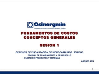FUNDAMENTOS DE COSTOS
     CONCEPTOS GENERALES

                   SESION 1

GERENCIA DE FISCALIZACIÓN DE HIDROCARBUROS LÍQUIDOS
         DIVISIÓN DE PLANEAMIENTO Y DESARROLLO
      UNIDAD DE PROYECTOS Y SISTEMAS
                                                 AGOSTO 2012



                                                          1
 