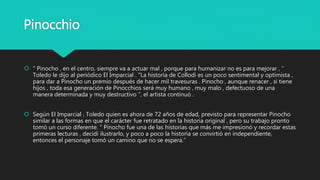 Pinocchio
 " Pinocho , en el centro, siempre va a actuar mal , porque para humanizar no es para mejorar , "
Toledo le dijo al periódico El Imparcial . "La historia de Collodi es un poco sentimental y optimista ,
para dar a Pinocho un premio después de hacer mil travesuras . Pinocho , aunque renacer , si tiene
hijos , toda esa generación de Pinocchios será muy humano , muy malo , defectuoso de una
manera determinada y muy destructivo ", el artista continuó .
 Según El Imparcial , Toledo quien es ahora de 72 años de edad, previsto para representar Pinocho
similar a las formas en que el carácter fue retratado en la historia original , pero su trabajo pronto
tomó un curso diferente. " Pinocho fue una de las historias que más me impresionó y recordar estas
primeras lecturas , decidí ilustrarlo, y poco a poco la historia se convirtió en independiente,
entonces el personaje tomó un camino que no se espera.”
 