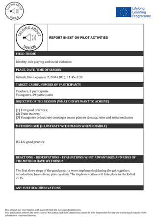 This project has been funded with support from the European Commission.
This publication reflects the views only of the author, and the Commission cannot be held responsible for any use which may be made of the
information contained therein.
REPORT SHEET ON PILOT ACTIVITIES
FIELD THEME
Identity, role playing and social exclusion
PLACE, DATE, TIME OF SESSION
Gdansk, Gimnazjum nr 2, 24.04.2015, 11:45- 2:30
TARGET GROUP, NUMBER OF PARTICIPANTS
Teachers, 2 participants
Youngsters, 29 participants
OBJECTIVE OF THE SESSION (WHAT DID WE WANT TO ACHIEVE)
(1) Test good practices;
(2) Train trainers;
(3) Youngsters collectively creating a lesson plan on identity, roles and social exclusion
METHODS USED (ILLUSTRATE WITH IMAGES WHEN POSSIBLE)
B.E.L.S. good practice
REACTIONS - OBSERVATIONS – EVALUATIONS: WHAT ADVANTAGES AND RISKS OF
THE METHOD HAVE WE FOUND?
The first three steps of the good practice were implemented during the get-together:
introduction, brainstorm, plan creation. The implementation will take place in the Fall of
2015.
ANY FURTHER OBSERVATIONS
 