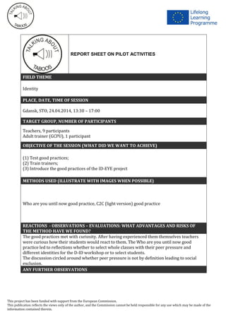 This project has been funded with support from the European Commission.
This publication reflects the views only of the author, and the Commission cannot be held responsible for any use which may be made of the
information contained therein.
REPORT SHEET ON PILOT ACTIVITIES
FIELD THEME
Identity
PLACE, DATE, TIME OF SESSION
Gdansk, STO, 24.04.2014, 13:30 – 17:00
TARGET GROUP, NUMBER OF PARTICIPANTS
Teachers, 9 participants
Adult trainer (GCPU), 1 participant
OBJECTIVE OF THE SESSION (WHAT DID WE WANT TO ACHIEVE)
(1) Test good practices;
(2) Train trainers;
(3) Introduce the good practices of the ID-EYE project
METHODS USED (ILLUSTRATE WITH IMAGES WHEN POSSIBLE)
Who are you until now good practice, C2C (light version) good practice
REACTIONS - OBSERVATIONS – EVALUATIONS: WHAT ADVANTAGES AND RISKS OF
THE METHOD HAVE WE FOUND?
The good practices met with curiosity. After having experienced them themselves teachers
were curious how their students would react to them. The Who are you until now good
practice led to reflections whether to select whole classes with their peer pressure and
different identities for the D-ID workshop or to select students.
The discussion circled around whether peer pressure is not by definition leading to social
exclusion.
ANY FURTHER OBSERVATIONS
 