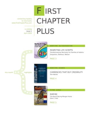 connecting readers
                    to new books
        www.FirstChapterPlus.com



                       e-catalog
                         issue 1
                      April 2010




   {
                                   NONFICTION - SELF-HELP/ADDICTION


                                   REWRITING LIFE SCRIPTS
                                   Transformational Recovery For Families of Addicts
                                   Desjardins, Oelklaus, Watson


                                   PAGE 3




                                   NONFICTION - BUSINESS


this month            highlights   CURRENCIES THAT BUY CREDIBILITY
                                   Tom Wanek


                                   PAGE 4




                                   FICTION - JUVINILE


                                   RIMFIRE
                                   The Barrel Racing Morgan Horse
                                   Ellen F. Feld


                                   PAGE 5
 
