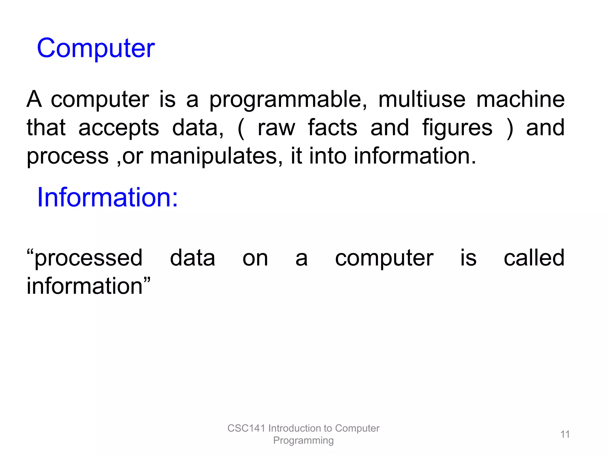 Computer
A computer is a programmable, multiuse machine
that accepts data, ( raw facts and figures ) and
process ,or manipulates, it into information.

Information:
“processed data
information”

on

a

computer

CSC141 Introduction to Computer
Programming

is

called

11

 