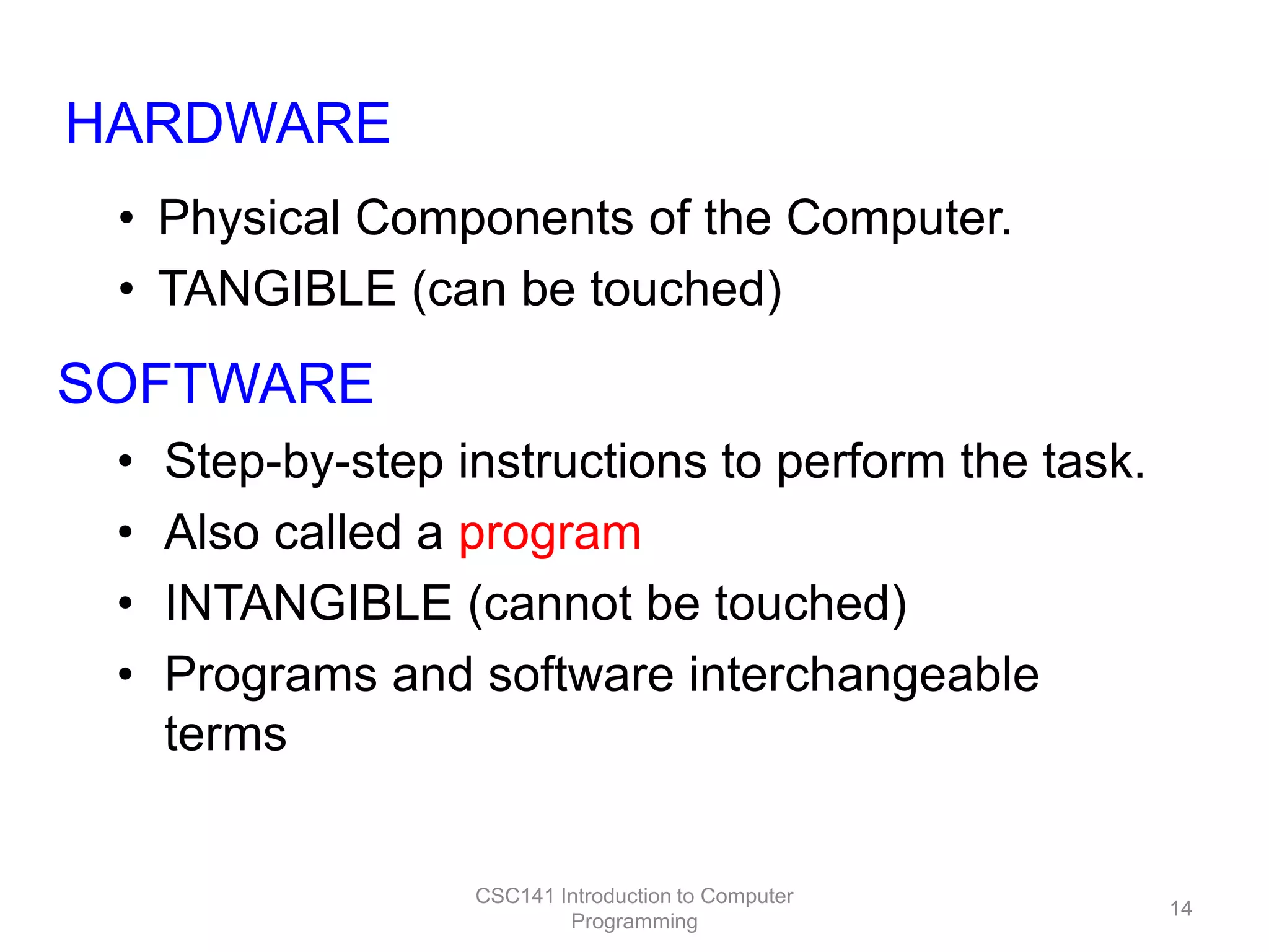 HARDWARE
• Physical Components of the Computer.
• TANGIBLE (can be touched)

SOFTWARE
•
•
•
•

Step-by-step instructions to perform the task.
Also called a program
INTANGIBLE (cannot be touched)
Programs and software interchangeable
terms

CSC141 Introduction to Computer
Programming

14

 