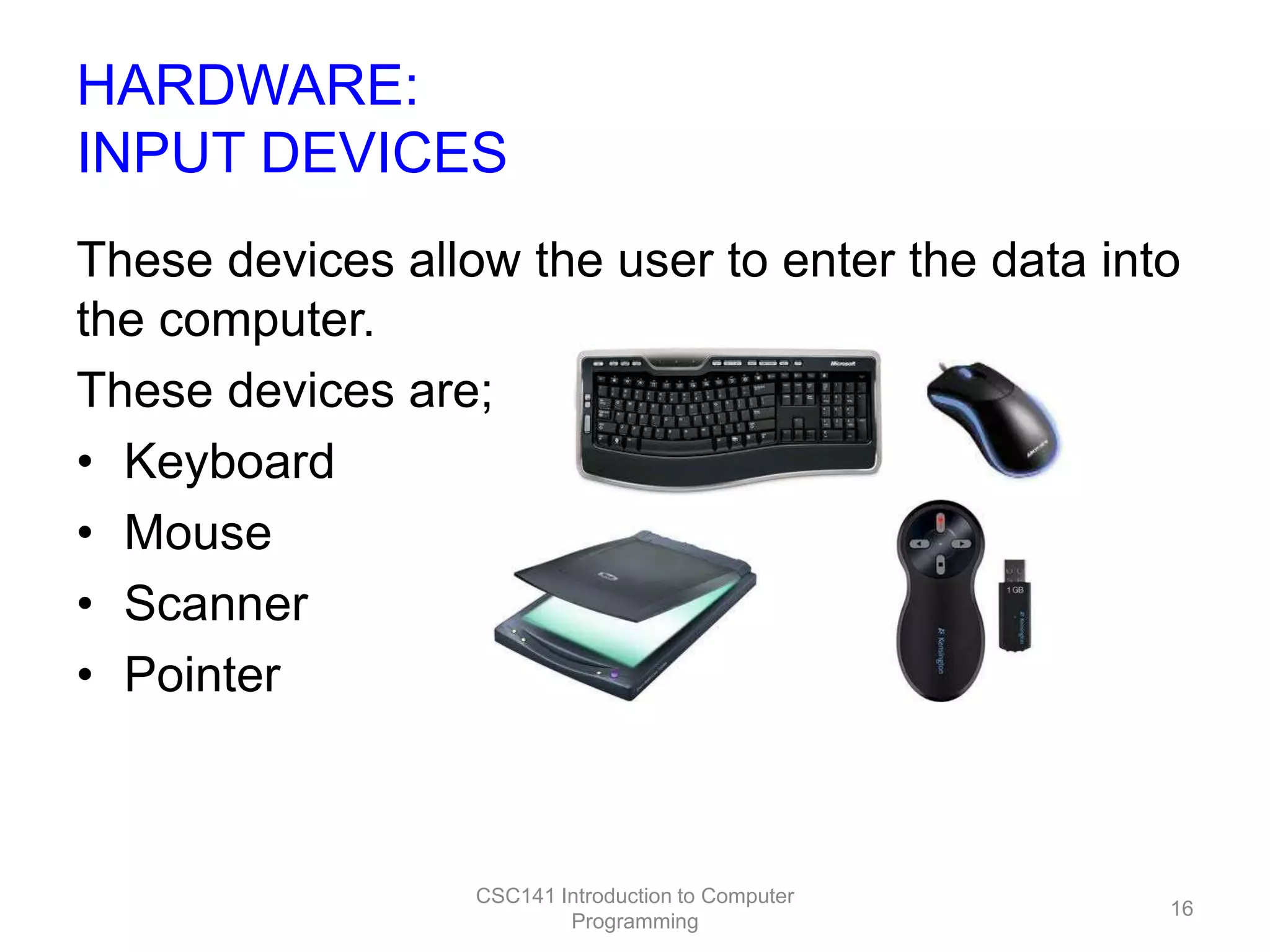 HARDWARE:
INPUT DEVICES
These devices allow the user to enter the data into
the computer.
These devices are;
• Keyboard
• Mouse
• Scanner
• Pointer

CSC141 Introduction to Computer
Programming

16

 