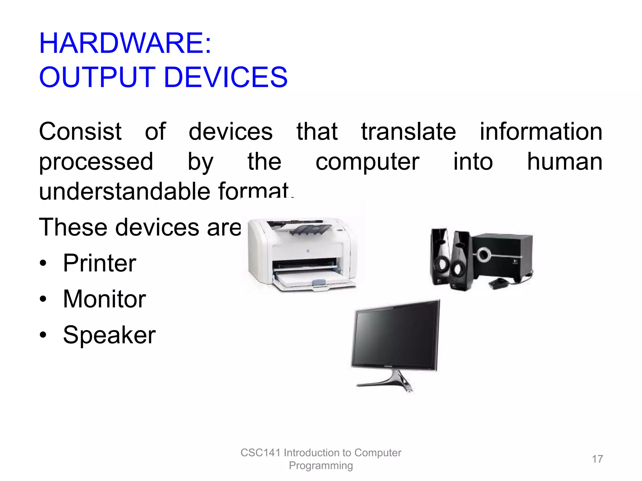 HARDWARE:
OUTPUT DEVICES
Consist of devices that translate information
processed by the computer into human
understandable format.
These devices are:
• Printer
• Monitor
• Speaker

CSC141 Introduction to Computer
Programming

17

 