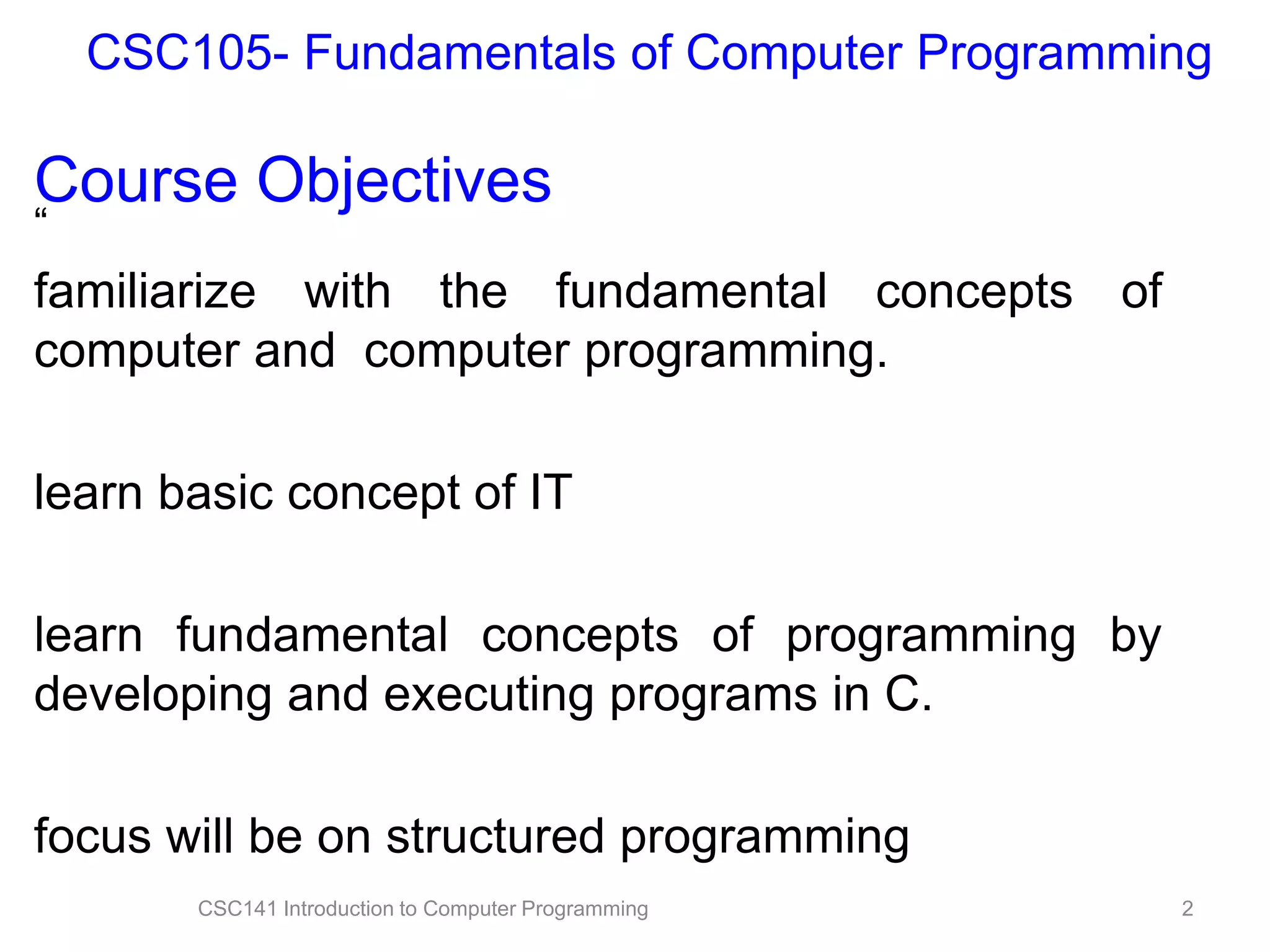 CSC105- Fundamentals of Computer Programming

Course Objectives
“

familiarize with the fundamental concepts of
computer and computer programming.
learn basic concept of IT
learn fundamental concepts of programming by
developing and executing programs in C.
focus will be on structured programming
CSC141 Introduction to Computer Programming

2

 