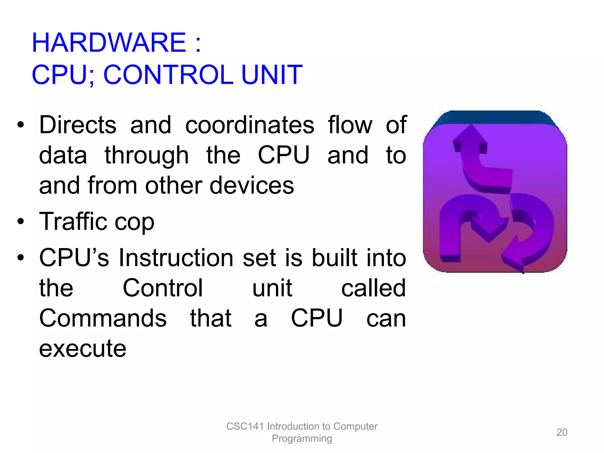 HARDWARE :
CPU; CONTROL UNIT
• Directs and coordinates flow of
data through the CPU and to
and from other devices
• Traffic cop
• CPU’s Instruction set is built into
the
Control
unit
called
Commands that a CPU can
execute
CSC141 Introduction to Computer
Programming

20

 