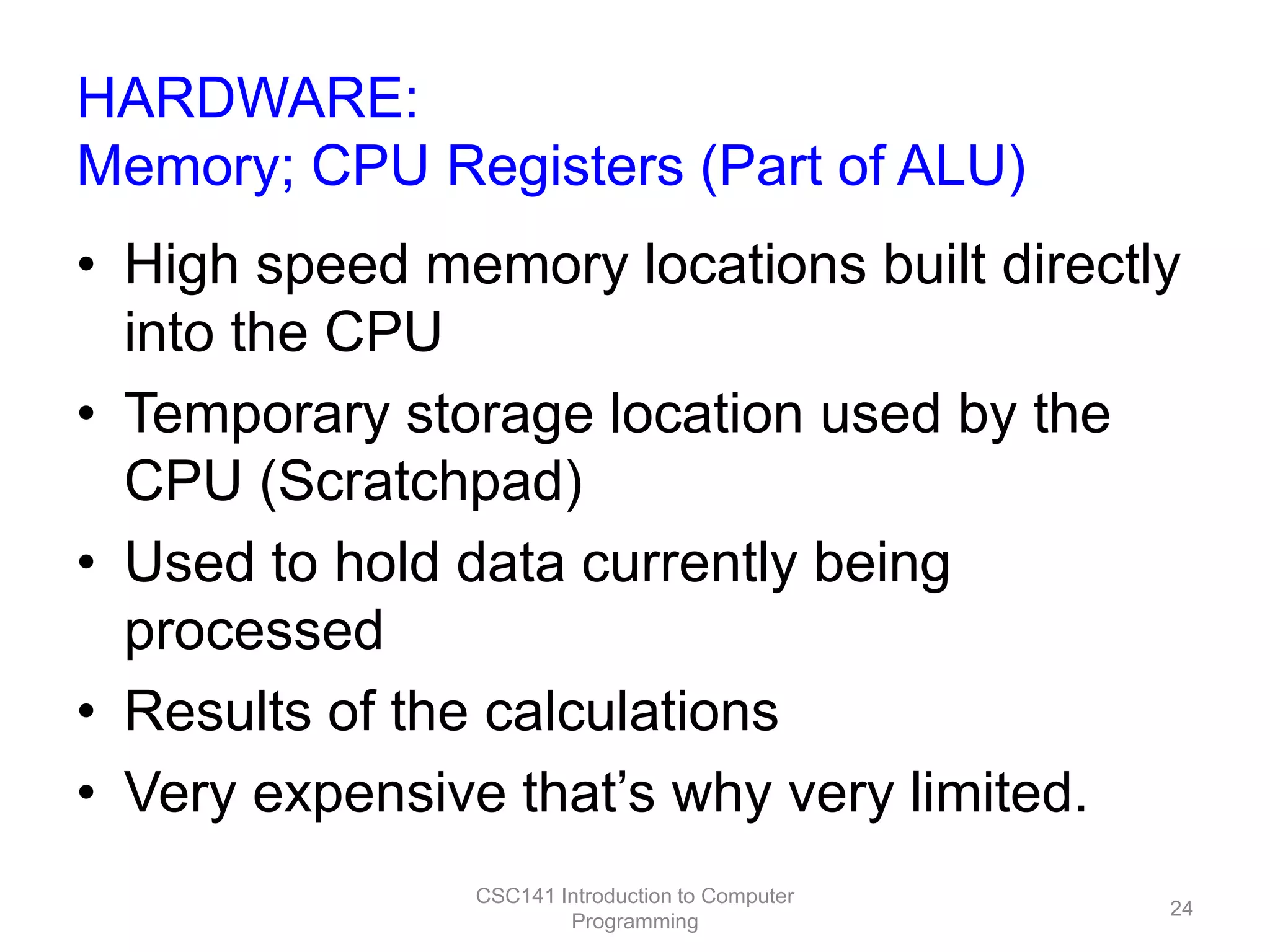 HARDWARE:
Memory; CPU Registers (Part of ALU)

• High speed memory locations built directly
into the CPU
• Temporary storage location used by the
CPU (Scratchpad)
• Used to hold data currently being
processed
• Results of the calculations
• Very expensive that’s why very limited.
CSC141 Introduction to Computer
Programming

24

 
