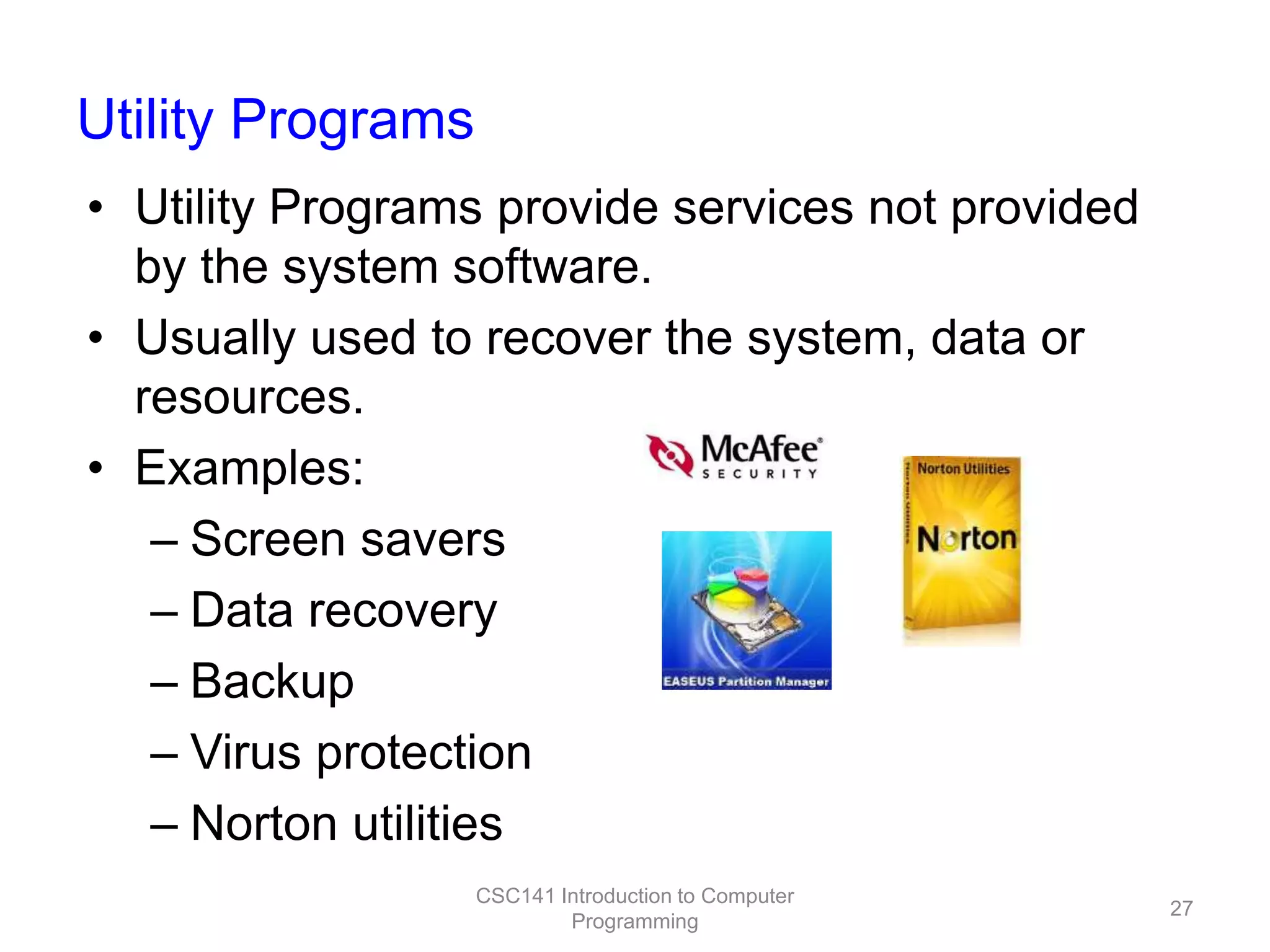 Utility Programs
• Utility Programs provide services not provided
by the system software.
• Usually used to recover the system, data or
resources.
• Examples:
– Screen savers
– Data recovery
– Backup
– Virus protection
– Norton utilities
CSC141 Introduction to Computer
Programming

27

 