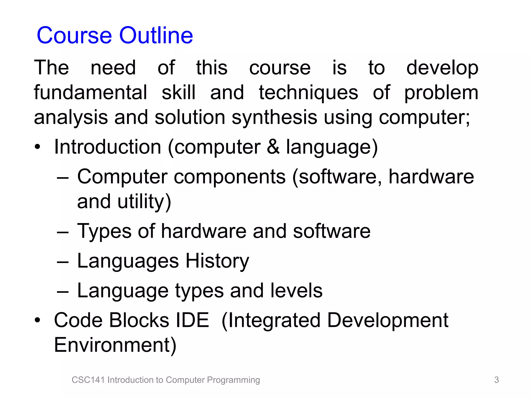 Course Outline
The need of this course is to develop
fundamental skill and techniques of problem
analysis and solution synthesis using computer;
• Introduction (computer & language)
– Computer components (software, hardware
and utility)
– Types of hardware and software
– Languages History
– Language types and levels
• Code Blocks IDE (Integrated Development
Environment)
CSC141 Introduction to Computer Programming

3

 