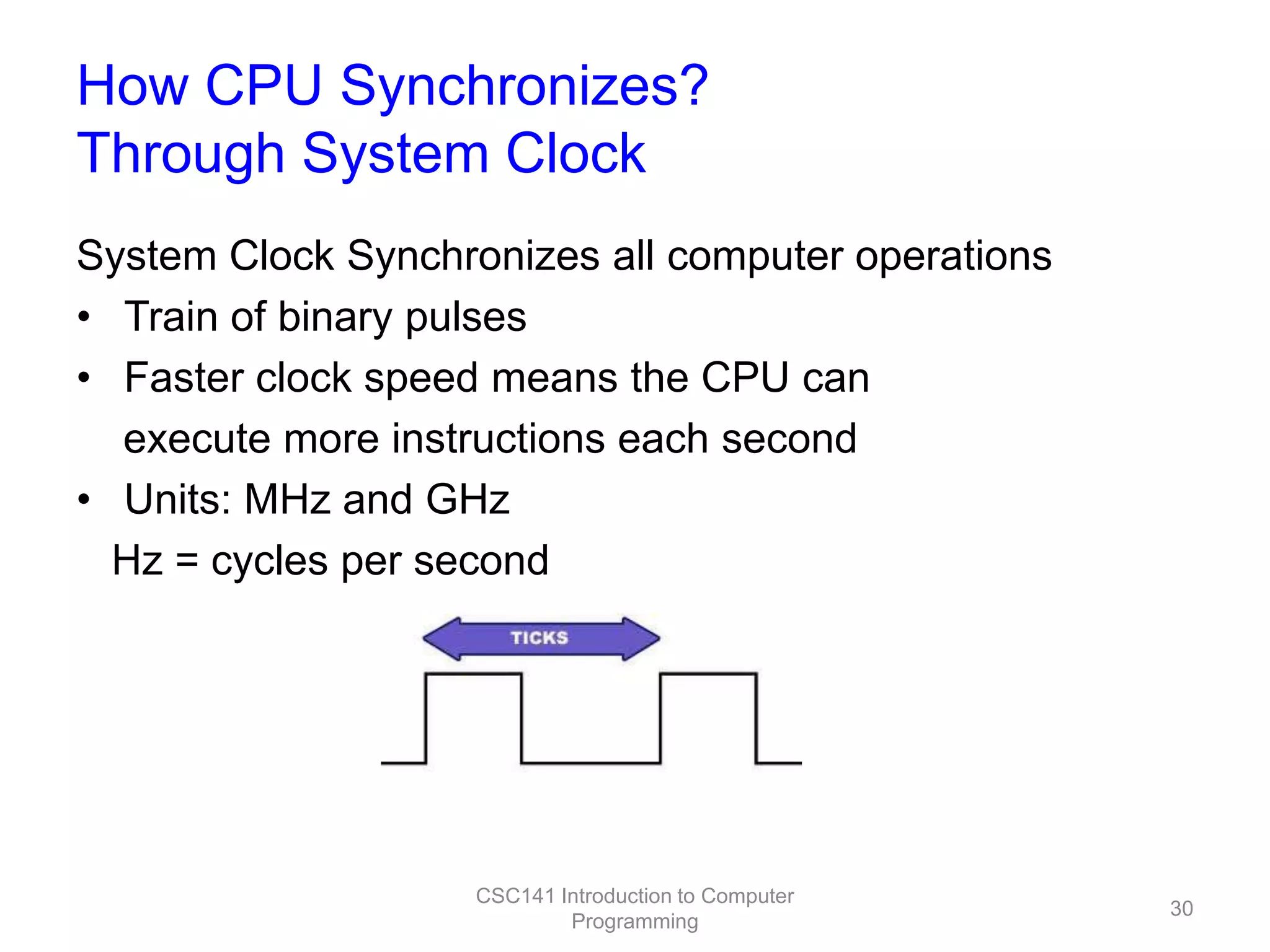 How CPU Synchronizes?
Through System Clock
System Clock Synchronizes all computer operations
• Train of binary pulses
• Faster clock speed means the CPU can
execute more instructions each second
• Units: MHz and GHz
Hz = cycles per second

CSC141 Introduction to Computer
Programming

30

 