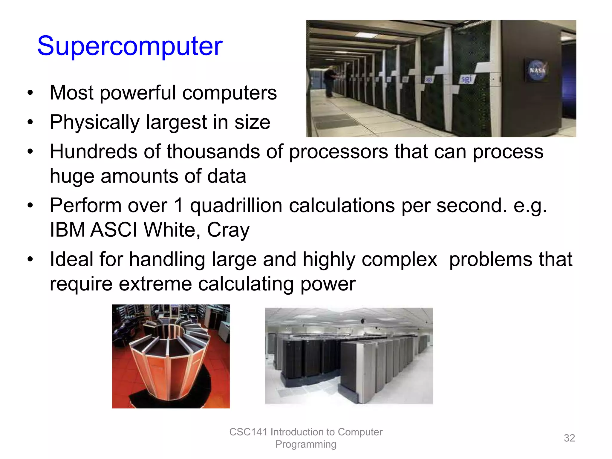 Supercomputer
• Most powerful computers
• Physically largest in size
• Hundreds of thousands of processors that can process
huge amounts of data
• Perform over 1 quadrillion calculations per second. e.g.
IBM ASCI White, Cray
• Ideal for handling large and highly complex problems that
require extreme calculating power

CSC141 Introduction to Computer
Programming

32

 