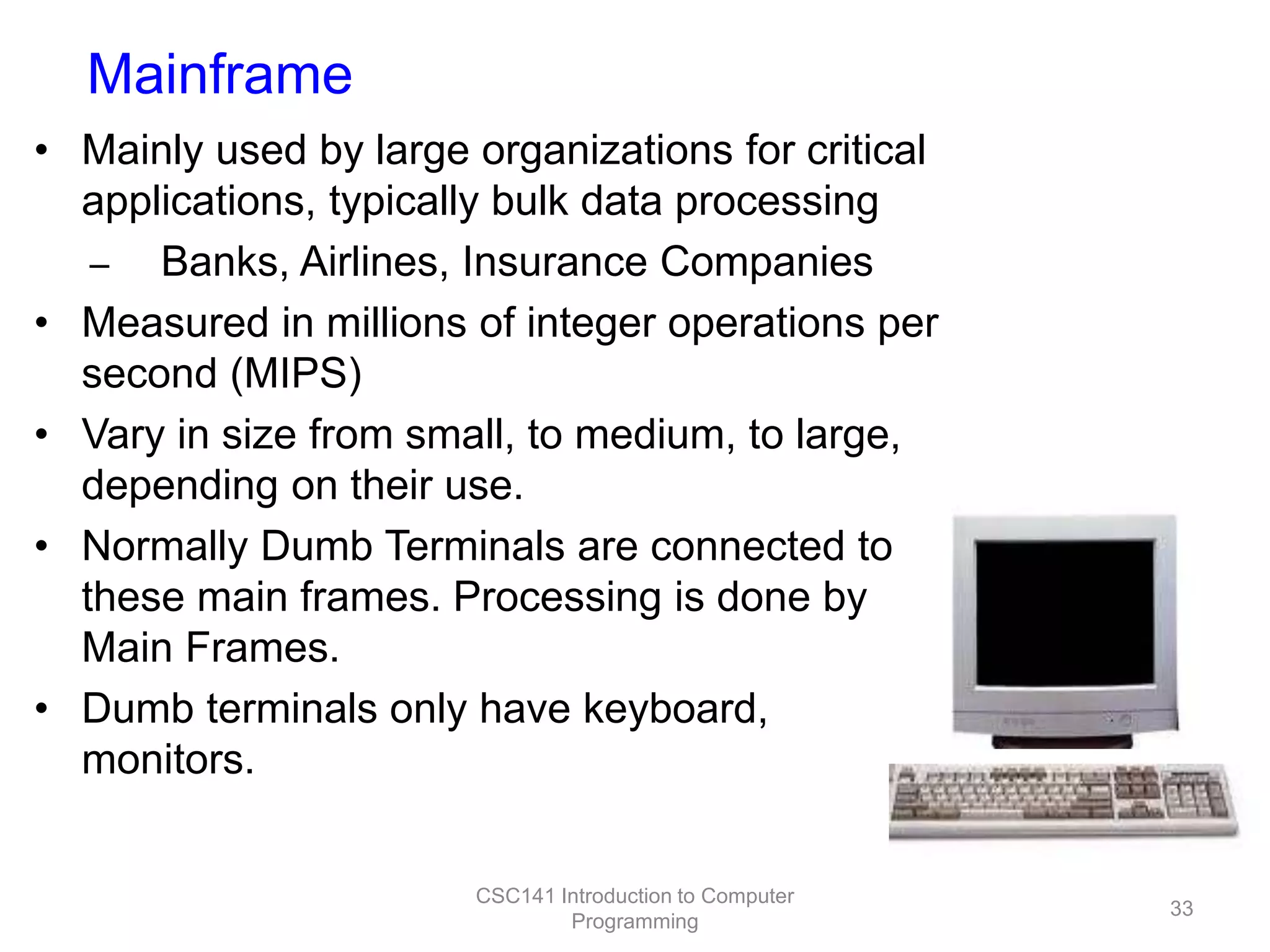 Mainframe
• Mainly used by large organizations for critical
applications, typically bulk data processing
– Banks, Airlines, Insurance Companies
• Measured in millions of integer operations per
second (MIPS)
• Vary in size from small, to medium, to large,
depending on their use.
• Normally Dumb Terminals are connected to
these main frames. Processing is done by
Main Frames.
• Dumb terminals only have keyboard,
monitors.
CSC141 Introduction to Computer
Programming

33

 