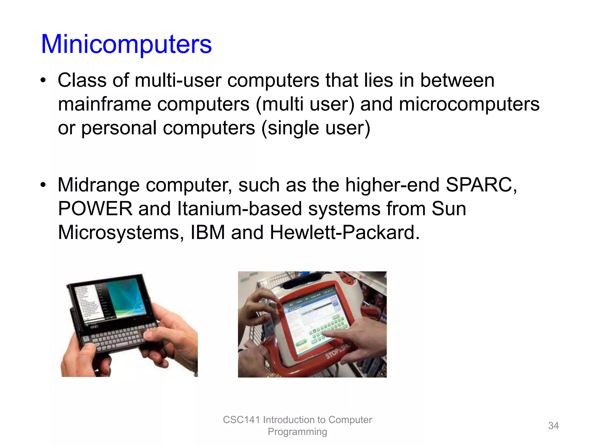 Minicomputers
• Class of multi-user computers that lies in between
mainframe computers (multi user) and microcomputers
or personal computers (single user)
• Midrange computer, such as the higher-end SPARC,
POWER and Itanium-based systems from Sun
Microsystems, IBM and Hewlett-Packard.

CSC141 Introduction to Computer
Programming

34

 