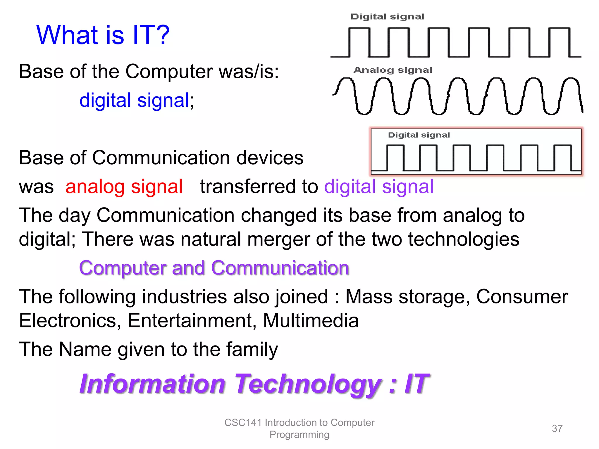 What is IT?
Base of the Computer was/is:
digital signal;
Base of Communication devices
was analog signal transferred to digital signal
The day Communication changed its base from analog to
digital; There was natural merger of the two technologies
Computer and Communication
The following industries also joined : Mass storage, Consumer
Electronics, Entertainment, Multimedia
The Name given to the family

Information Technology : IT
CSC141 Introduction to Computer
Programming

37

 