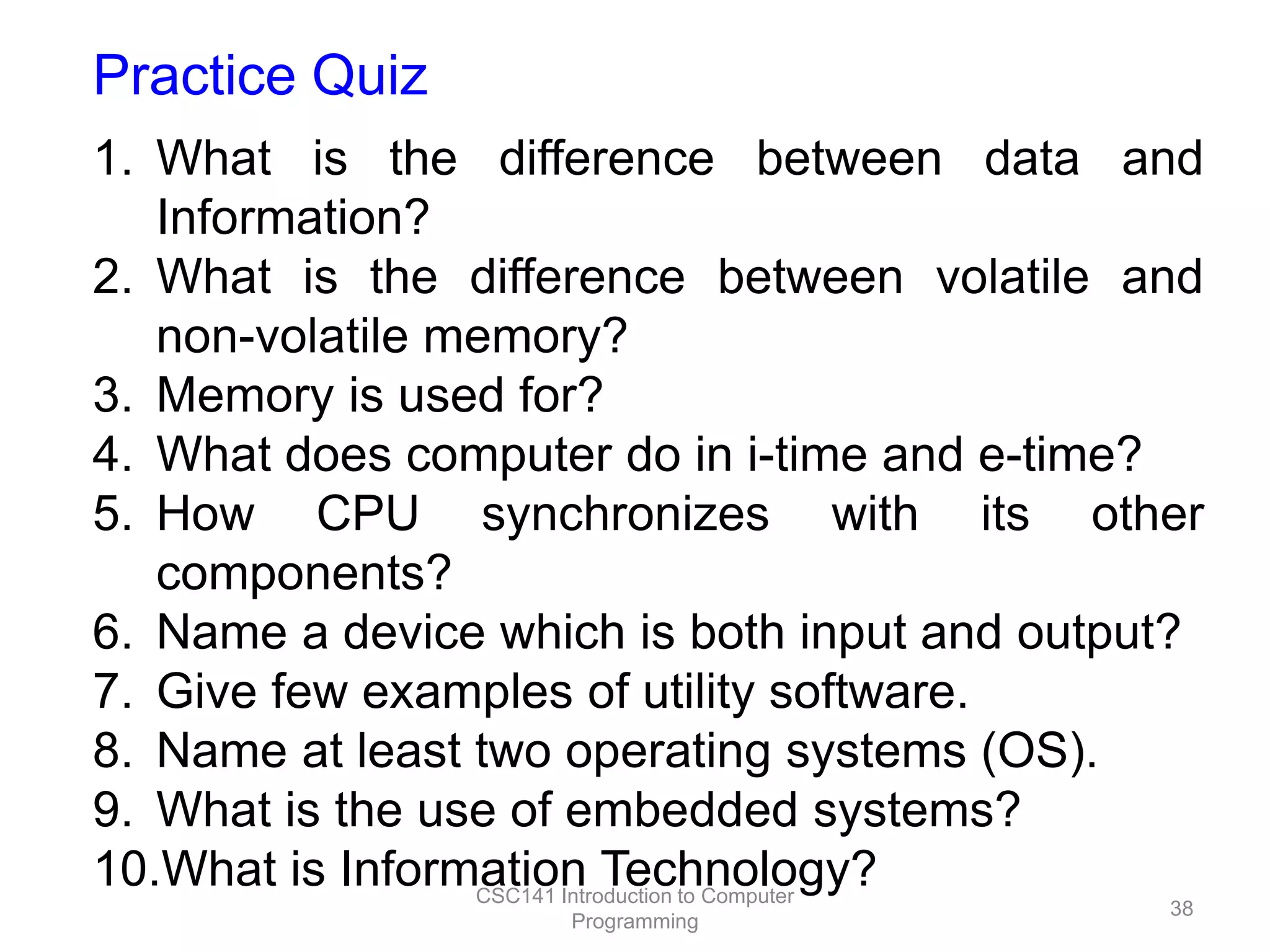 Practice Quiz
1. What is the difference between data and
Information?
2. What is the difference between volatile and
non-volatile memory?
3. Memory is used for?
4. What does computer do in i-time and e-time?
5. How CPU synchronizes with its other
components?
6. Name a device which is both input and output?
7. Give few examples of utility software.
8. Name at least two operating systems (OS).
9. What is the use of embedded systems?
10.What is Information Technology?
CSC141 Introduction to Computer
Programming

38

 