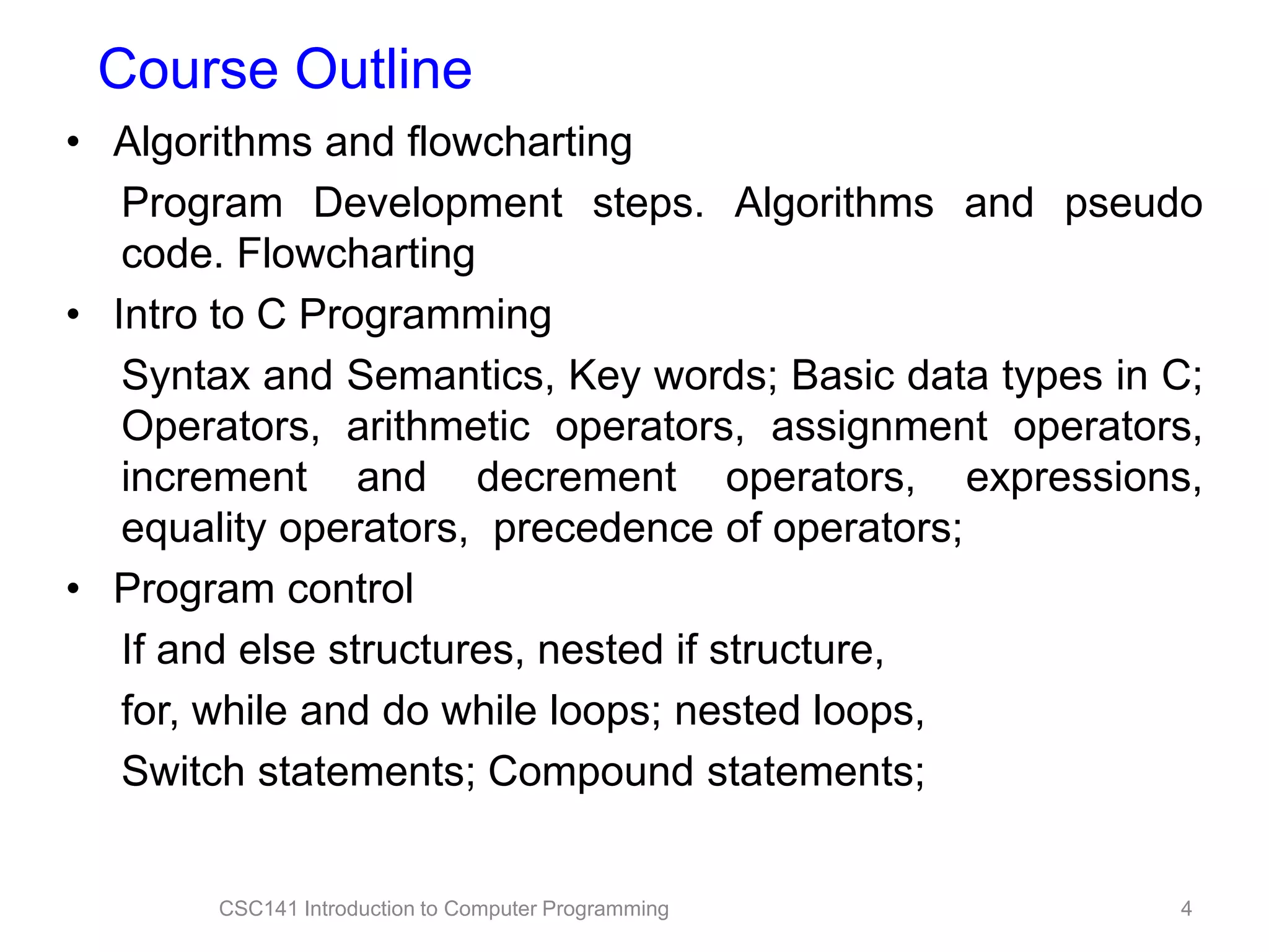 Course Outline
• Algorithms and flowcharting
Program Development steps. Algorithms and pseudo
code. Flowcharting
• Intro to C Programming
Syntax and Semantics, Key words; Basic data types in C;
Operators, arithmetic operators, assignment operators,
increment and decrement operators, expressions,
equality operators, precedence of operators;
• Program control
If and else structures, nested if structure,
for, while and do while loops; nested loops,
Switch statements; Compound statements;

CSC141 Introduction to Computer Programming

4

 