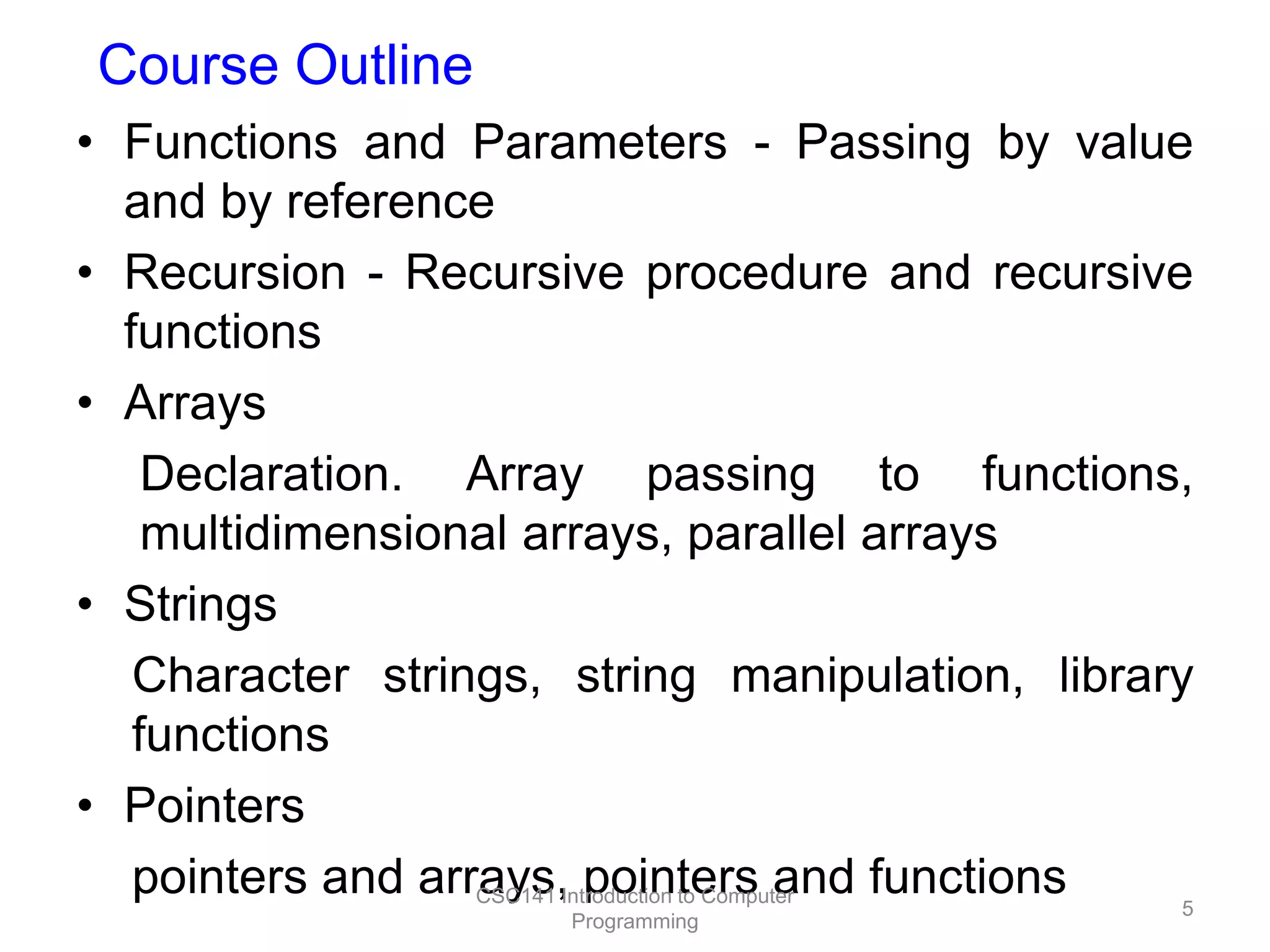 Course Outline
• Functions and Parameters - Passing by value
and by reference
• Recursion - Recursive procedure and recursive
functions
• Arrays
Declaration. Array passing to functions,
multidimensional arrays, parallel arrays
• Strings
Character strings, string manipulation, library
functions
• Pointers
pointers and arrays,Introduction to Computer
CSC141 pointers and functions
5
Programming

 