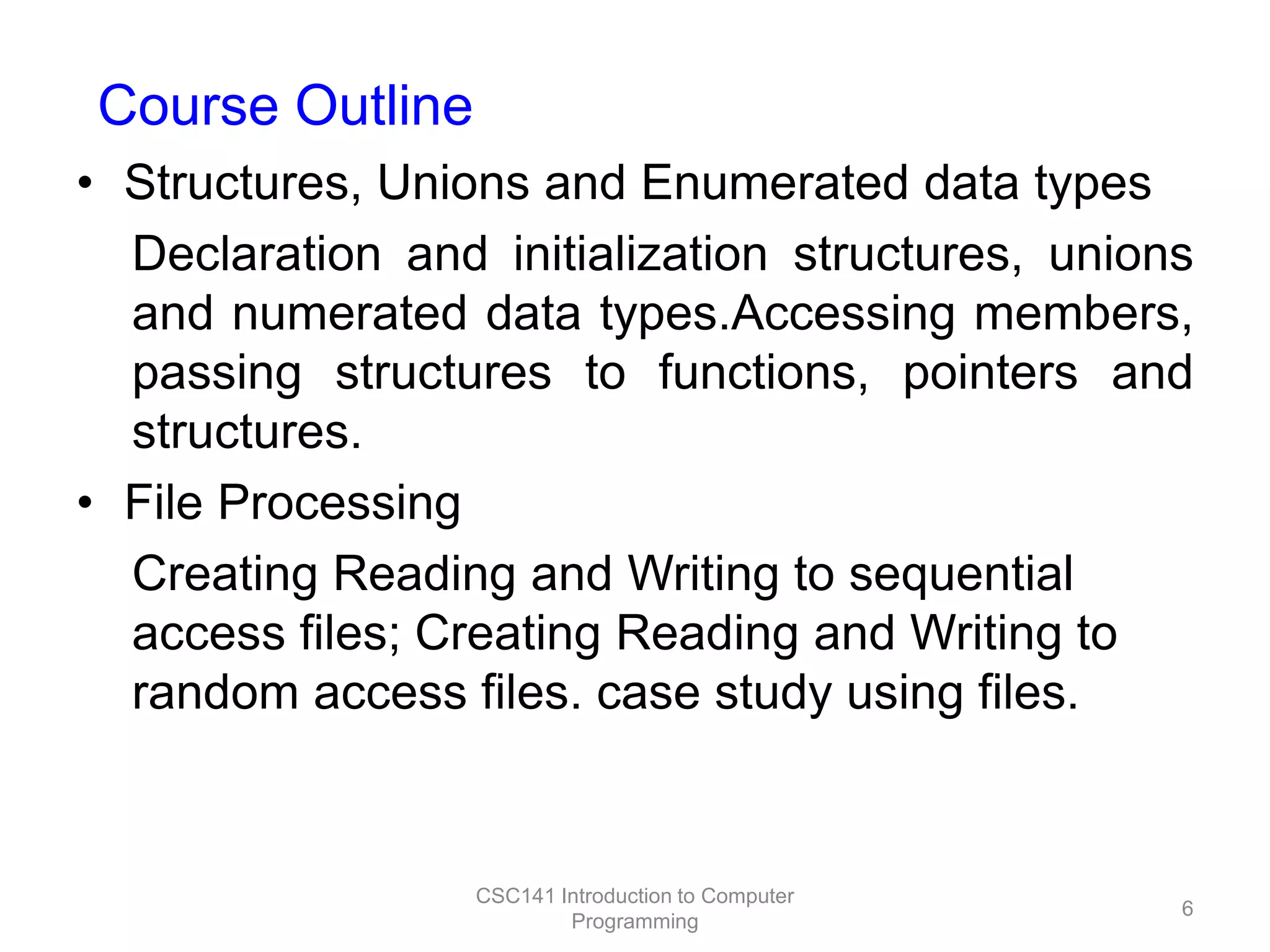 Course Outline
• Structures, Unions and Enumerated data types
Declaration and initialization structures, unions
and numerated data types.Accessing members,
passing structures to functions, pointers and
structures.
• File Processing
Creating Reading and Writing to sequential
access files; Creating Reading and Writing to
random access files. case study using files.

CSC141 Introduction to Computer
Programming

6

 