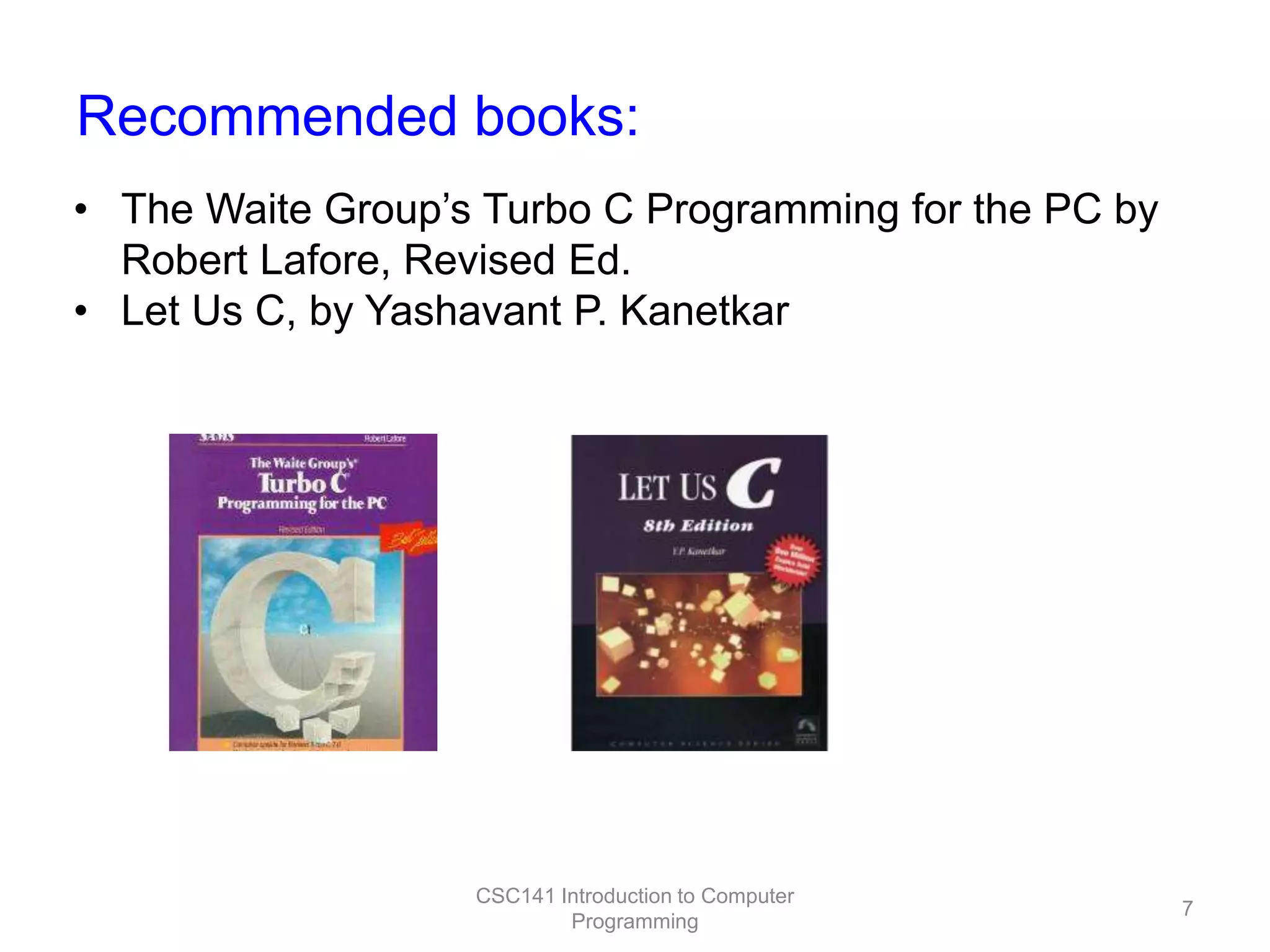 Recommended books:
• The Waite Group’s Turbo C Programming for the PC by
Robert Lafore, Revised Ed.
• Let Us C, by Yashavant P. Kanetkar

CSC141 Introduction to Computer
Programming

7

 