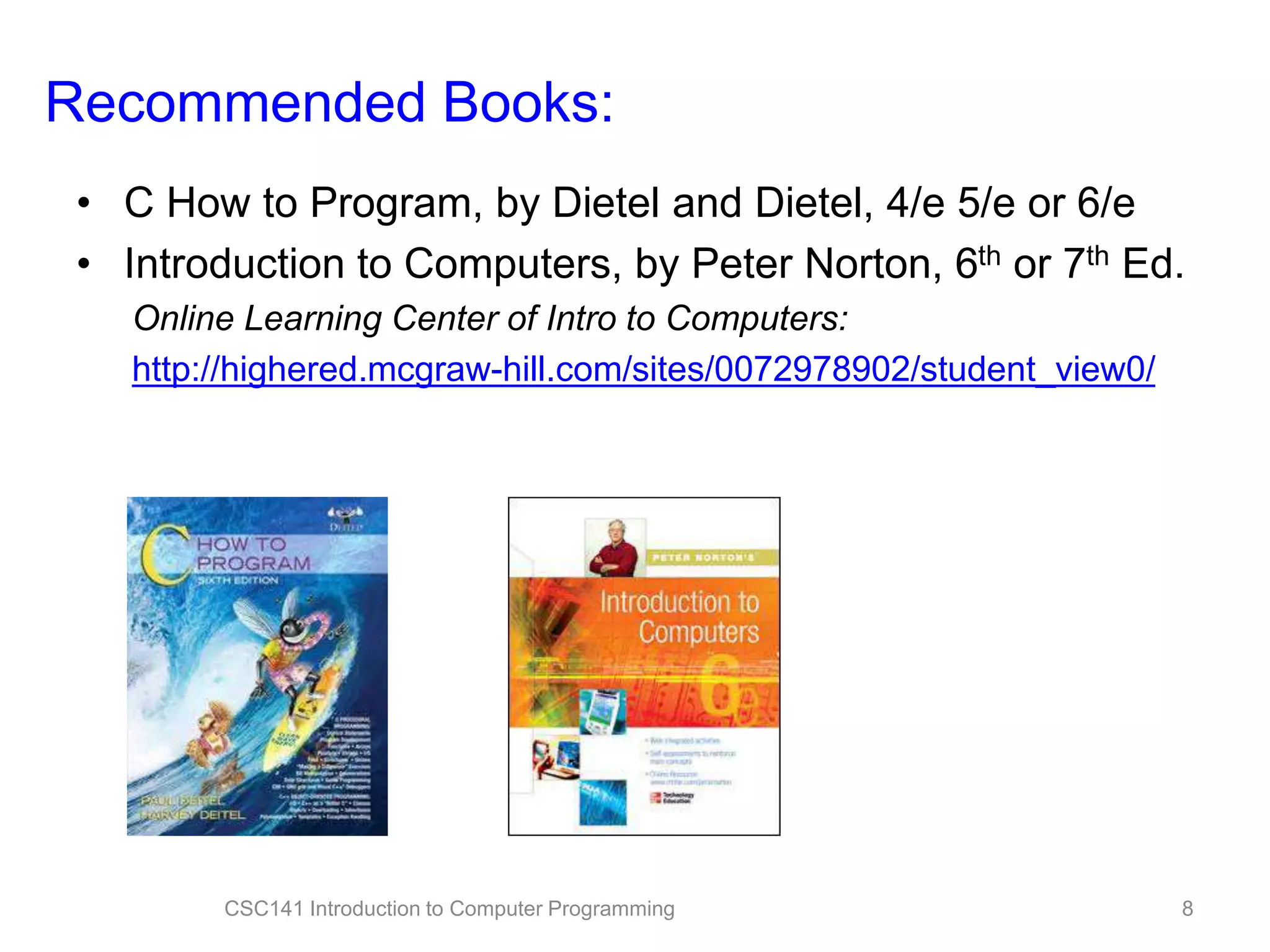 Recommended Books:
• C How to Program, by Dietel and Dietel, 4/e 5/e or 6/e
• Introduction to Computers, by Peter Norton, 6th or 7th Ed.
Online Learning Center of Intro to Computers:
http://highered.mcgraw-hill.com/sites/0072978902/student_view0/

CSC141 Introduction to Computer Programming

8

 