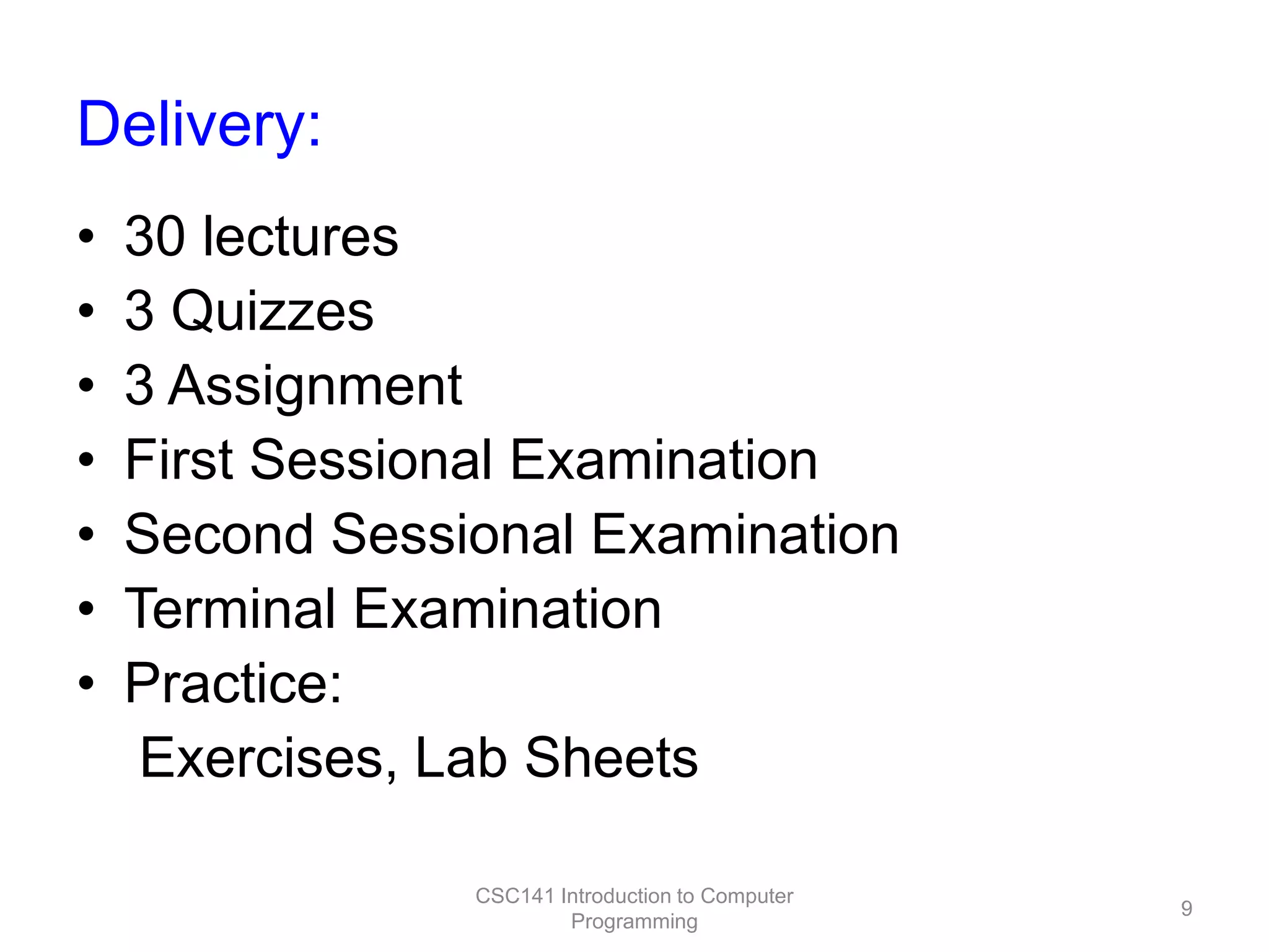 Delivery:
•
•
•
•
•
•
•

30 lectures
3 Quizzes
3 Assignment
First Sessional Examination
Second Sessional Examination
Terminal Examination
Practice:
Exercises, Lab Sheets
CSC141 Introduction to Computer
Programming

9

 