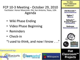 FCP 10-3 Meeting - October 29, 2010
Facilitator: Honor Moorman, ISA, San Antonio, Texas, USA
Agenda
• Wiki Phase Ending
• Video Phase Beginning
• Reminders
• Check-in
“I used to think, and now I know . . .”
 