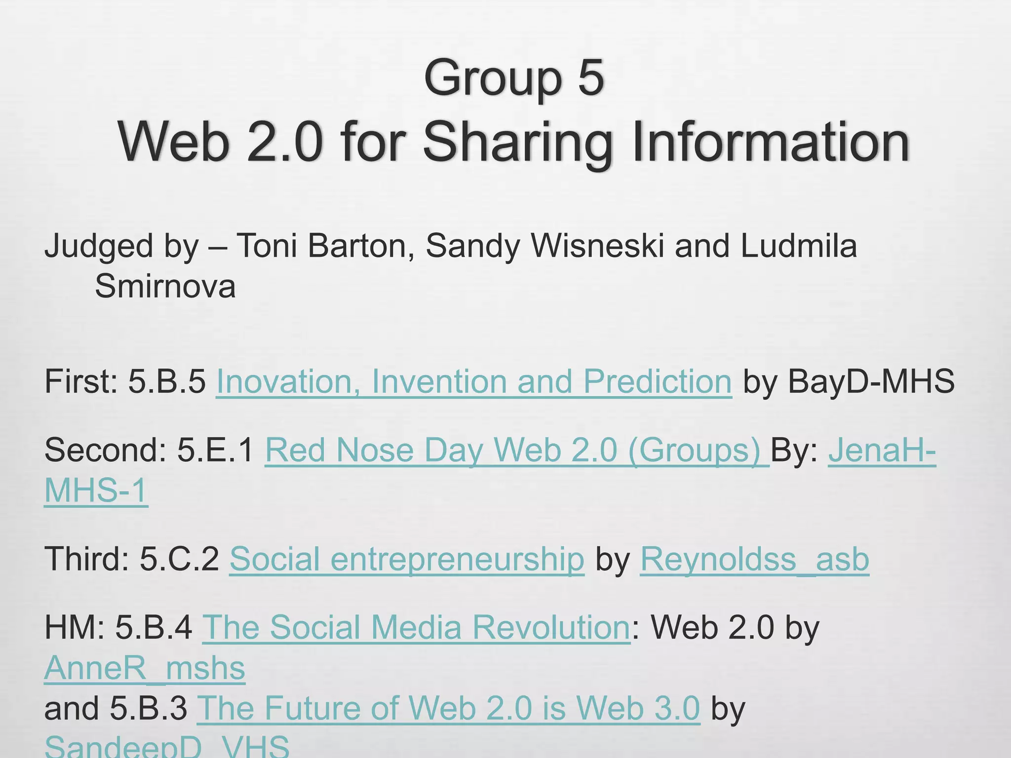 Group 5
Web 2.0 for Sharing Information
Judged by – Toni Barton, Sandy Wisneski and Ludmila
Smirnova
First: 5.B.5 Inovation, Invention and Prediction by BayD-MHS
Second: 5.E.1 Red Nose Day Web 2.0 (Groups) By: JenaH-
MHS-1
Third: 5.C.2 Social entrepreneurship by Reynoldss_asb
HM: 5.B.4 The Social Media Revolution: Web 2.0 by
AnneR_mshs
and 5.B.3 The Future of Web 2.0 is Web 3.0 by
 