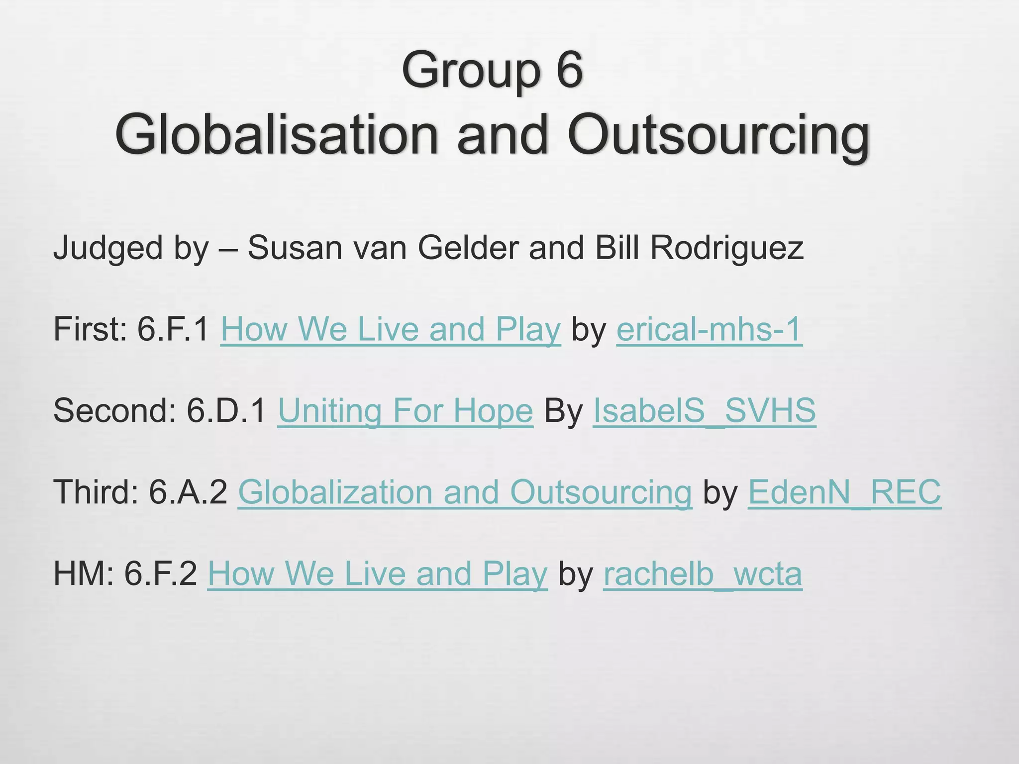 Group 6
Globalisation and Outsourcing
Judged by – Susan van Gelder and Bill Rodriguez
First: 6.F.1 How We Live and Play by erical-mhs-1
Second: 6.D.1 Uniting For Hope By IsabelS_SVHS
Third: 6.A.2 Globalization and Outsourcing by EdenN_REC
HM: 6.F.2 How We Live and Play by rachelb_wcta
 