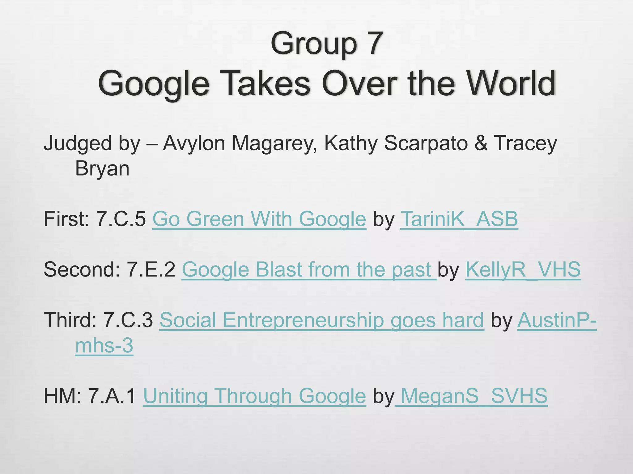 Group 7
Google Takes Over the World
Judged by – Avylon Magarey, Kathy Scarpato & Tracey
Bryan
First: 7.C.5 Go Green With Google by TariniK_ASB
Second: 7.E.2 Google Blast from the past by KellyR_VHS
Third: 7.C.3 Social Entrepreneurship goes hard by AustinP-
mhs-3
HM: 7.A.1 Uniting Through Google by MeganS_SVHS
 