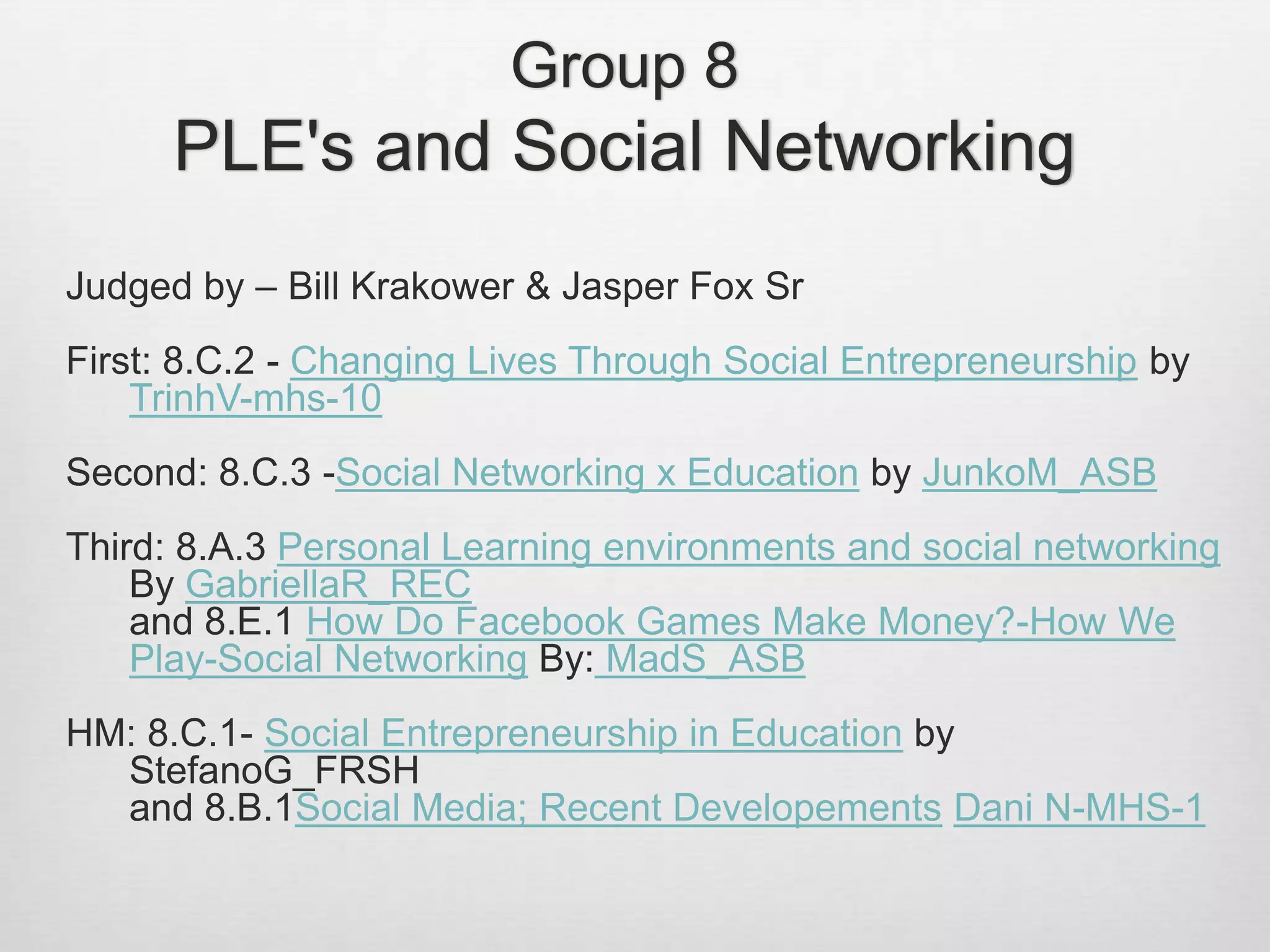 Group 8
PLE's and Social Networking
Judged by – Bill Krakower & Jasper Fox Sr
First: 8.C.2 - Changing Lives Through Social Entrepreneurship by
TrinhV-mhs-10
Second: 8.C.3 -Social Networking x Education by JunkoM_ASB
Third: 8.A.3 Personal Learning environments and social networking
By GabriellaR_REC
and 8.E.1 How Do Facebook Games Make Money?-How We
Play-Social Networking By: MadS_ASB
HM: 8.C.1- Social Entrepreneurship in Education by
StefanoG_FRSH
and 8.B.1Social Media; Recent Developements Dani N-MHS-1
 