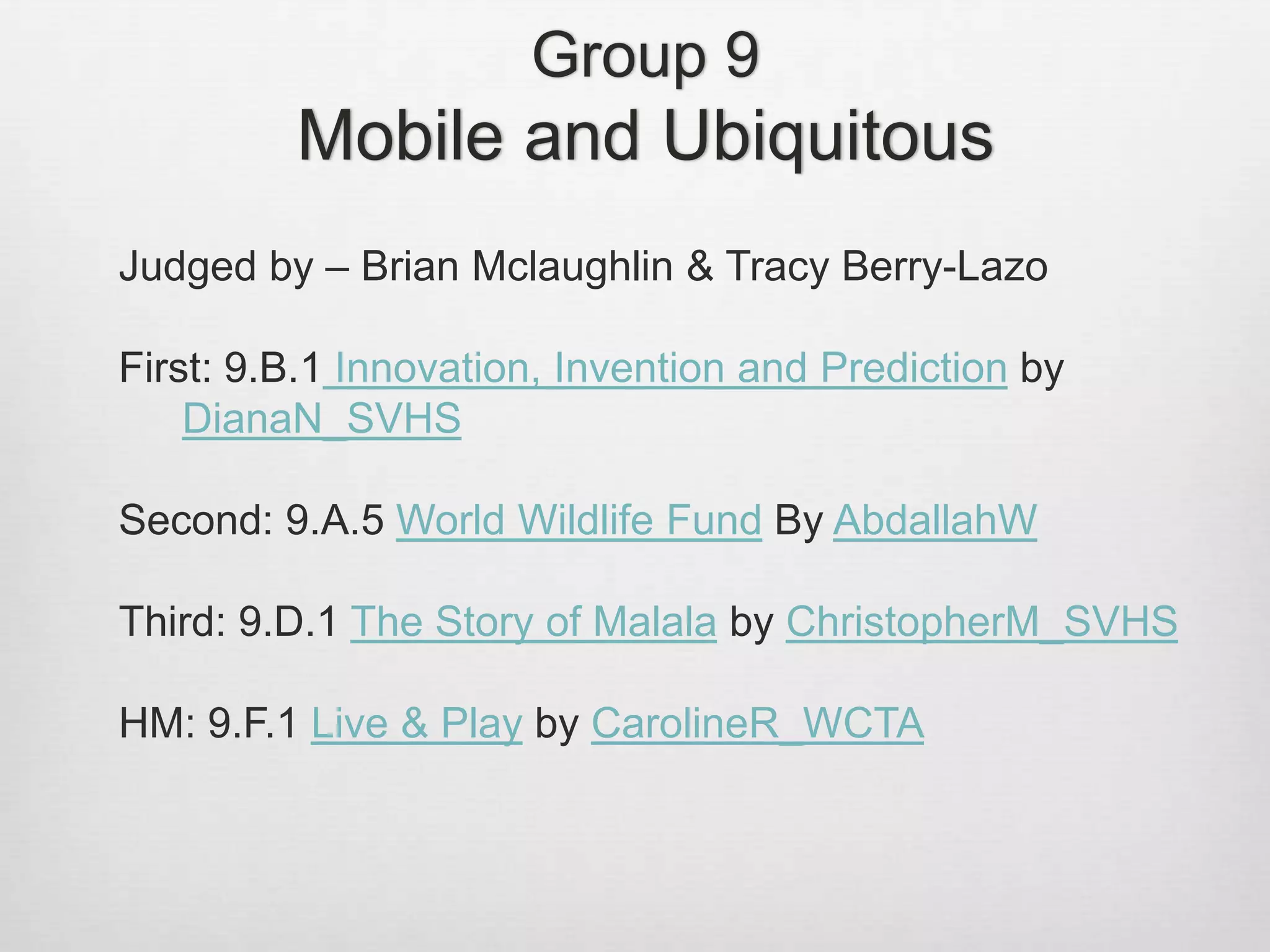 Group 9
Mobile and Ubiquitous
Judged by – Brian Mclaughlin & Tracy Berry-Lazo
First: 9.B.1 Innovation, Invention and Prediction by
DianaN_SVHS
Second: 9.A.5 World Wildlife Fund By AbdallahW
Third: 9.D.1 The Story of Malala by ChristopherM_SVHS
HM: 9.F.1 Live & Play by CarolineR_WCTA
 
