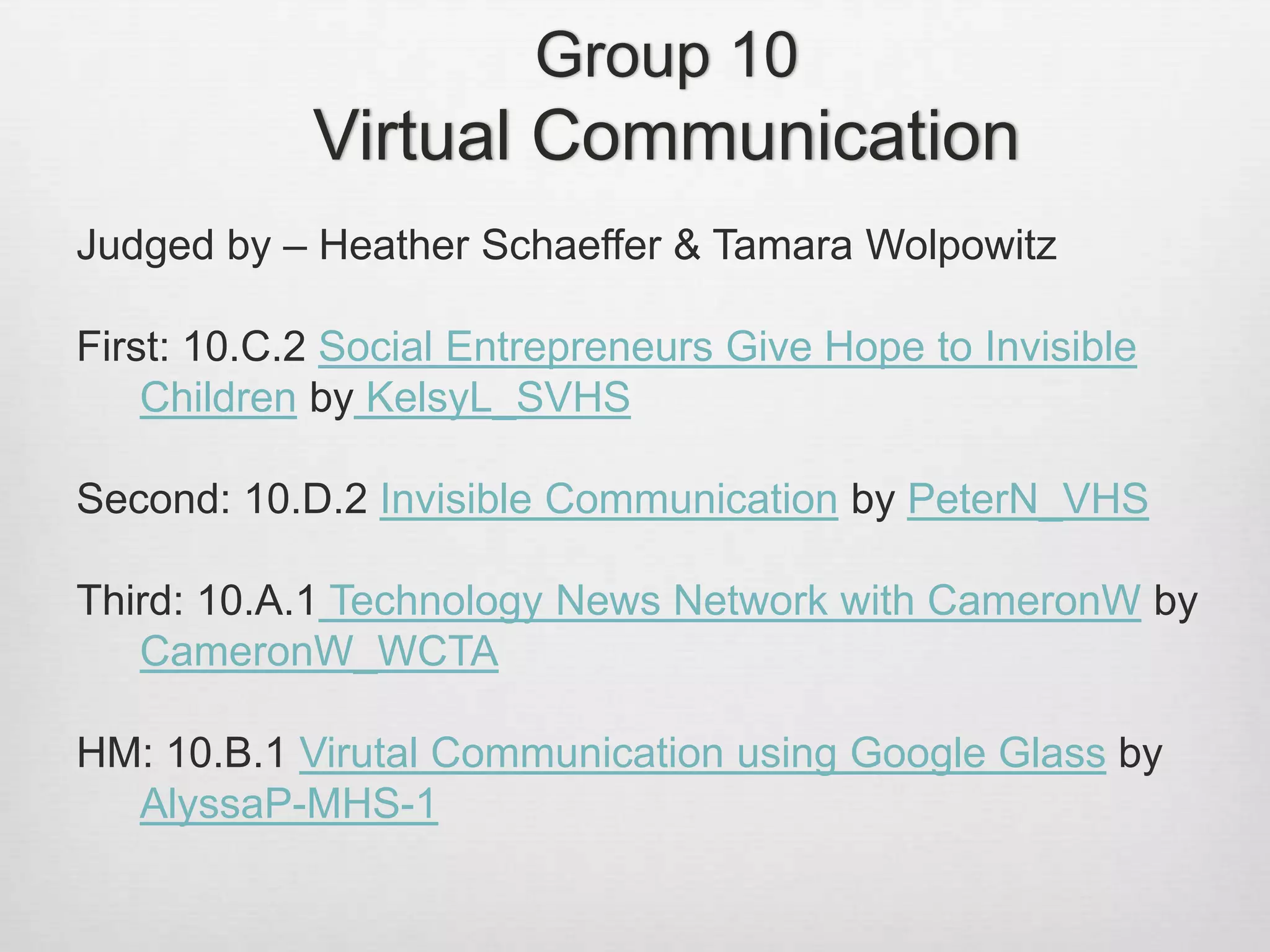 Group 10
Virtual Communication
Judged by – Heather Schaeffer & Tamara Wolpowitz
First: 10.C.2 Social Entrepreneurs Give Hope to Invisible
Children by KelsyL_SVHS
Second: 10.D.2 Invisible Communication by PeterN_VHS
Third: 10.A.1 Technology News Network with CameronW by
CameronW_WCTA
HM: 10.B.1 Virutal Communication using Google Glass by
AlyssaP-MHS-1
 