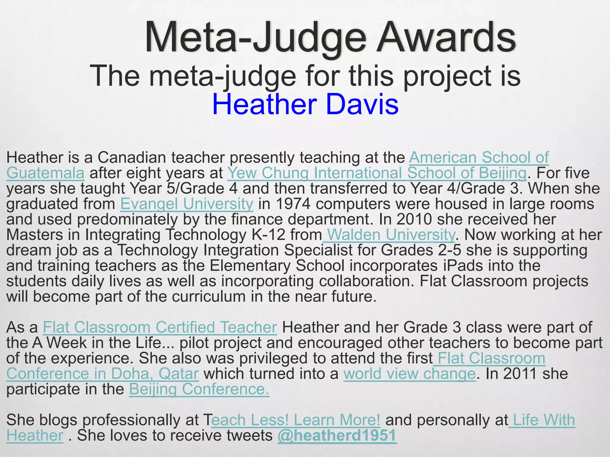 Meta-Judge Awards
The meta-judge for this project is
Heather Davis
Heather is a Canadian teacher presently teaching at the American School of
Guatemala after eight years at Yew Chung International School of Beijing. For five
years she taught Year 5/Grade 4 and then transferred to Year 4/Grade 3. When she
graduated from Evangel University in 1974 computers were housed in large rooms
and used predominately by the finance department. In 2010 she received her
Masters in Integrating Technology K-12 from Walden University. Now working at her
dream job as a Technology Integration Specialist for Grades 2-5 she is supporting
and training teachers as the Elementary School incorporates iPads into the
students daily lives as well as incorporating collaboration. Flat Classroom projects
will become part of the curriculum in the near future.
As a Flat Classroom Certified Teacher Heather and her Grade 3 class were part of
the A Week in the Life... pilot project and encouraged other teachers to become part
of the experience. She also was privileged to attend the first Flat Classroom
Conference in Doha, Qatar which turned into a world view change. In 2011 she
participate in the Beijing Conference.
She blogs professionally at Teach Less! Learn More! and personally at Life With
Heather . She loves to receive tweets @heatherd1951
 