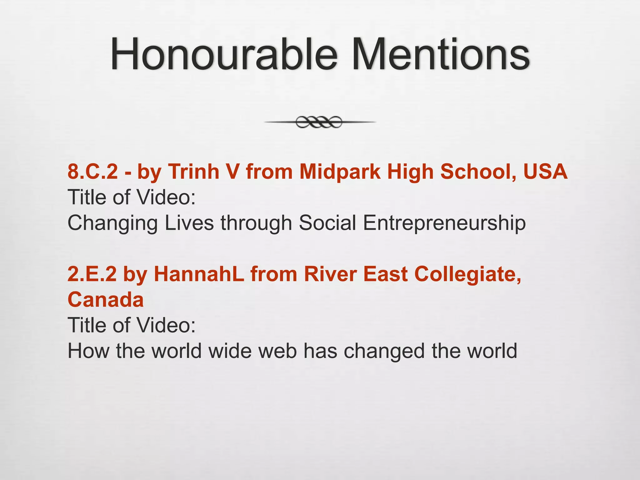 Honourable Mentions
8.C.2 - by Trinh V from Midpark High School, USA
Title of Video:
Changing Lives through Social Entrepreneurship
2.E.2 by HannahL from River East Collegiate,
Canada
Title of Video:
How the world wide web has changed the world
 
