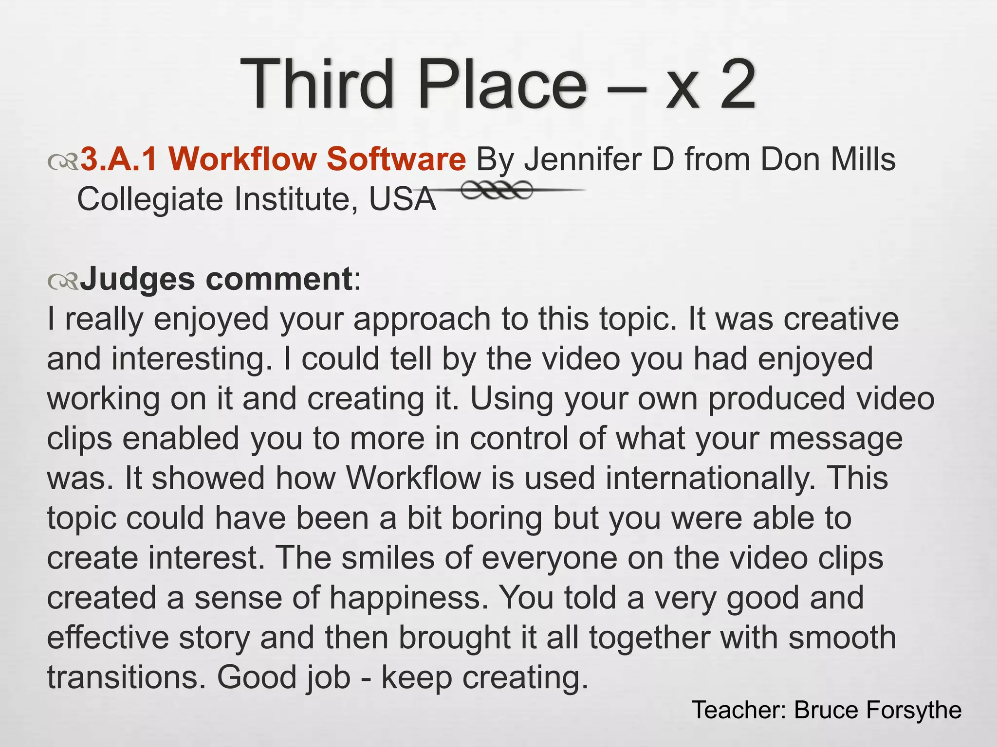 Third Place – x 2
3.A.1 Workflow Software By Jennifer D from Don Mills
Collegiate Institute, USA
Judges comment:
I really enjoyed your approach to this topic. It was creative
and interesting. I could tell by the video you had enjoyed
working on it and creating it. Using your own produced video
clips enabled you to more in control of what your message
was. It showed how Workflow is used internationally. This
topic could have been a bit boring but you were able to
create interest. The smiles of everyone on the video clips
created a sense of happiness. You told a very good and
effective story and then brought it all together with smooth
transitions. Good job - keep creating.
Teacher: Bruce Forsythe
 