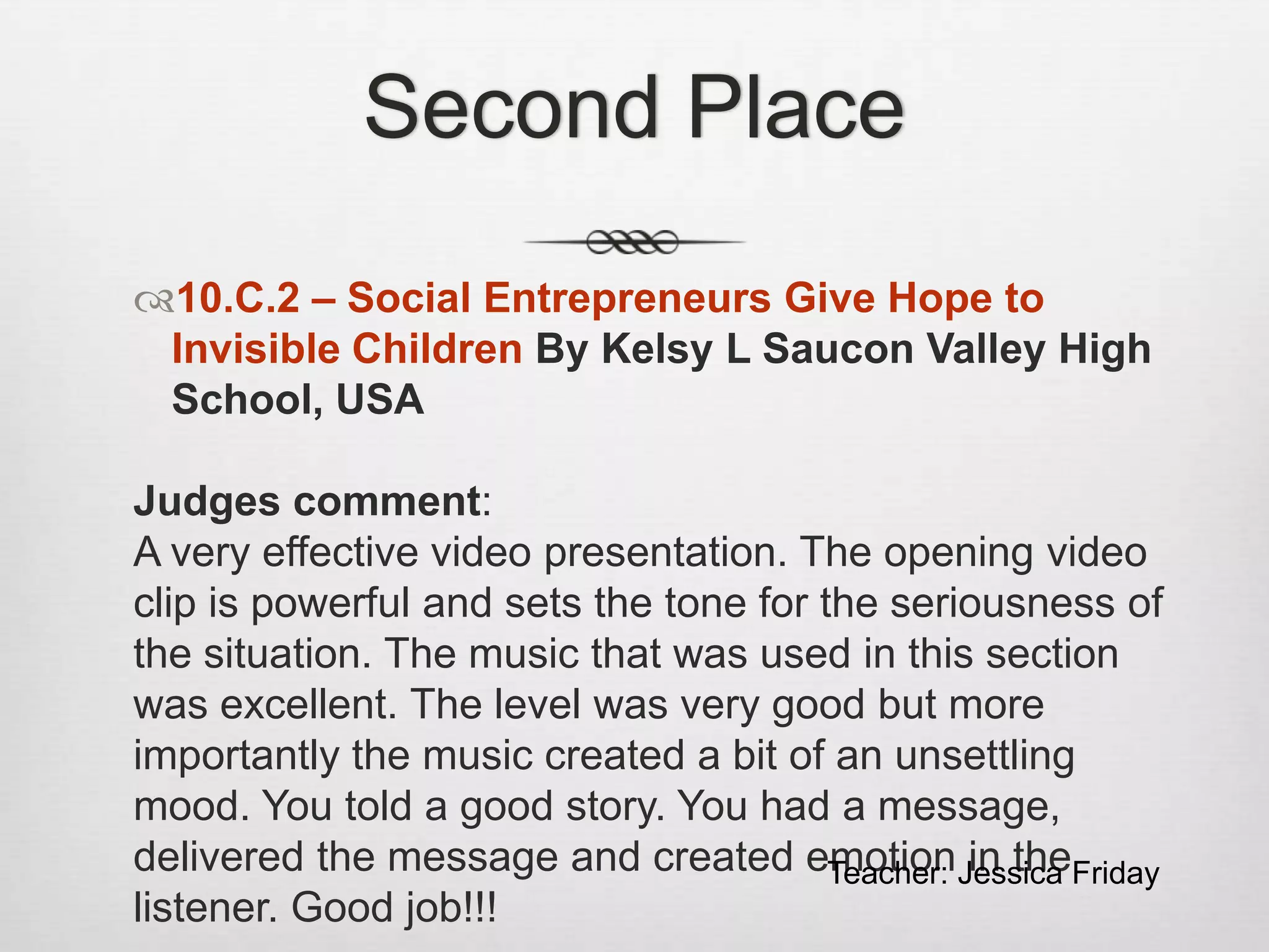 Second Place
10.C.2 – Social Entrepreneurs Give Hope to
Invisible Children By Kelsy L Saucon Valley High
School, USA
Judges comment:
A very effective video presentation. The opening video
clip is powerful and sets the tone for the seriousness of
the situation. The music that was used in this section
was excellent. The level was very good but more
importantly the music created a bit of an unsettling
mood. You told a good story. You had a message,
delivered the message and created emotion in the
listener. Good job!!!
Teacher: Jessica Friday
 