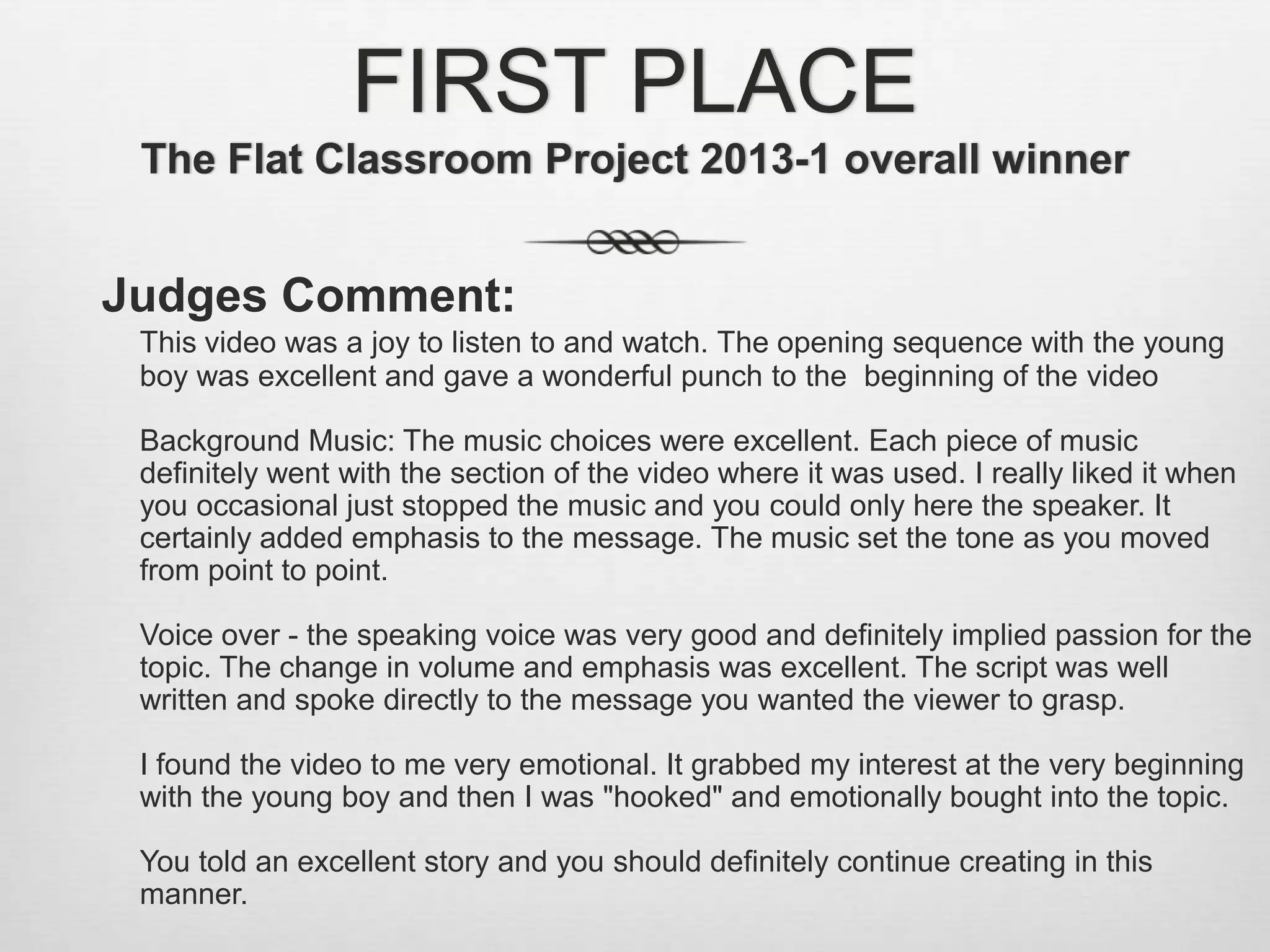 FIRST PLACE
The Flat Classroom Project 2013-1 overall winner
Judges Comment:
This video was a joy to listen to and watch. The opening sequence with the young
boy was excellent and gave a wonderful punch to the beginning of the video
Background Music: The music choices were excellent. Each piece of music
definitely went with the section of the video where it was used. I really liked it when
you occasional just stopped the music and you could only here the speaker. It
certainly added emphasis to the message. The music set the tone as you moved
from point to point.
Voice over - the speaking voice was very good and definitely implied passion for the
topic. The change in volume and emphasis was excellent. The script was well
written and spoke directly to the message you wanted the viewer to grasp.
I found the video to me very emotional. It grabbed my interest at the very beginning
with the young boy and then I was "hooked" and emotionally bought into the topic.
You told an excellent story and you should definitely continue creating in this
manner.
 