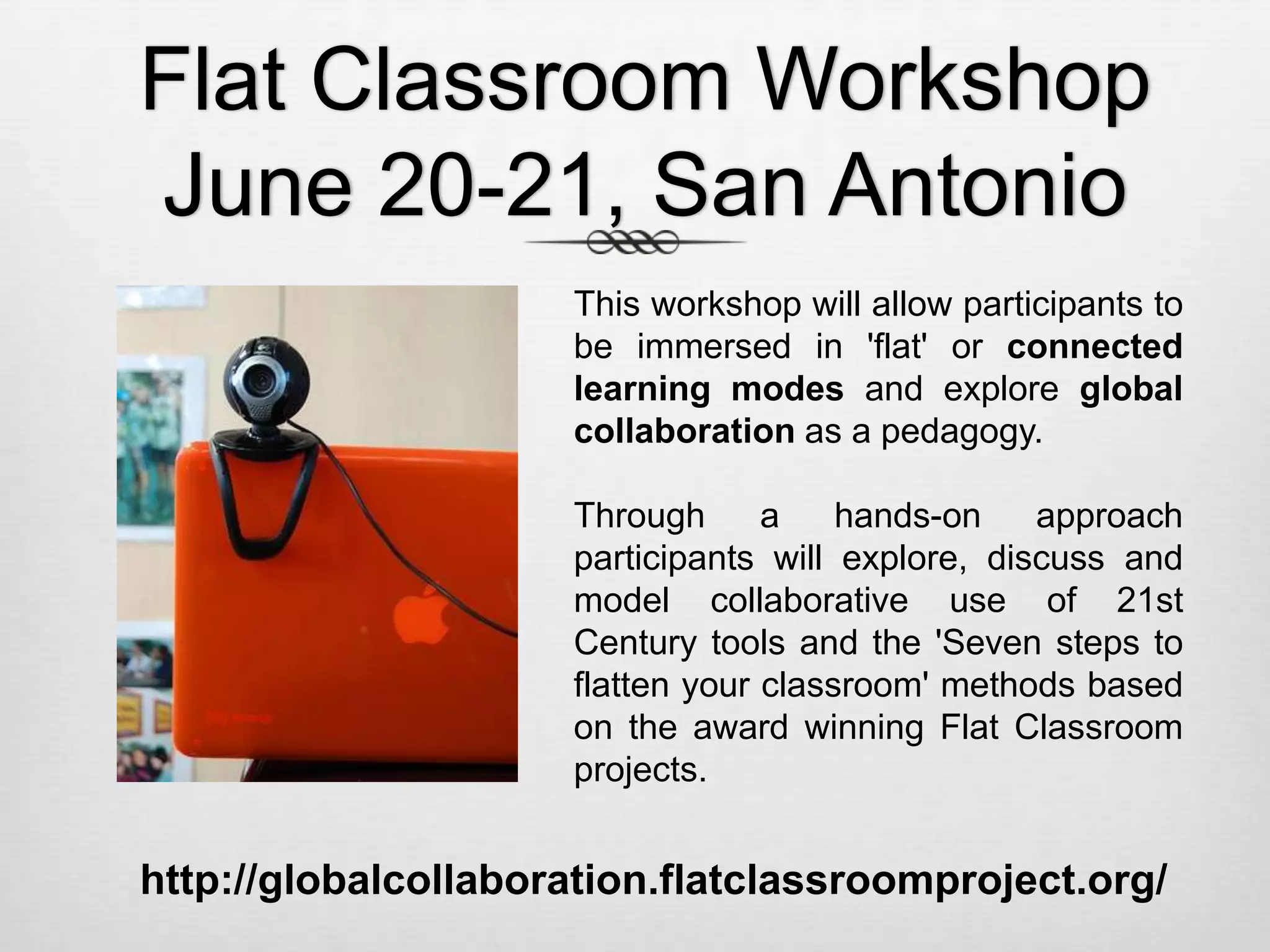 Flat Classroom Workshop
June 20-21, San Antonio
http://globalcollaboration.flatclassroomproject.org/
This workshop will allow participants to
be immersed in 'flat' or connected
learning modes and explore global
collaboration as a pedagogy.
Through a hands-on approach
participants will explore, discuss and
model collaborative use of 21st
Century tools and the 'Seven steps to
flatten your classroom' methods based
on the award winning Flat Classroom
projects.
 