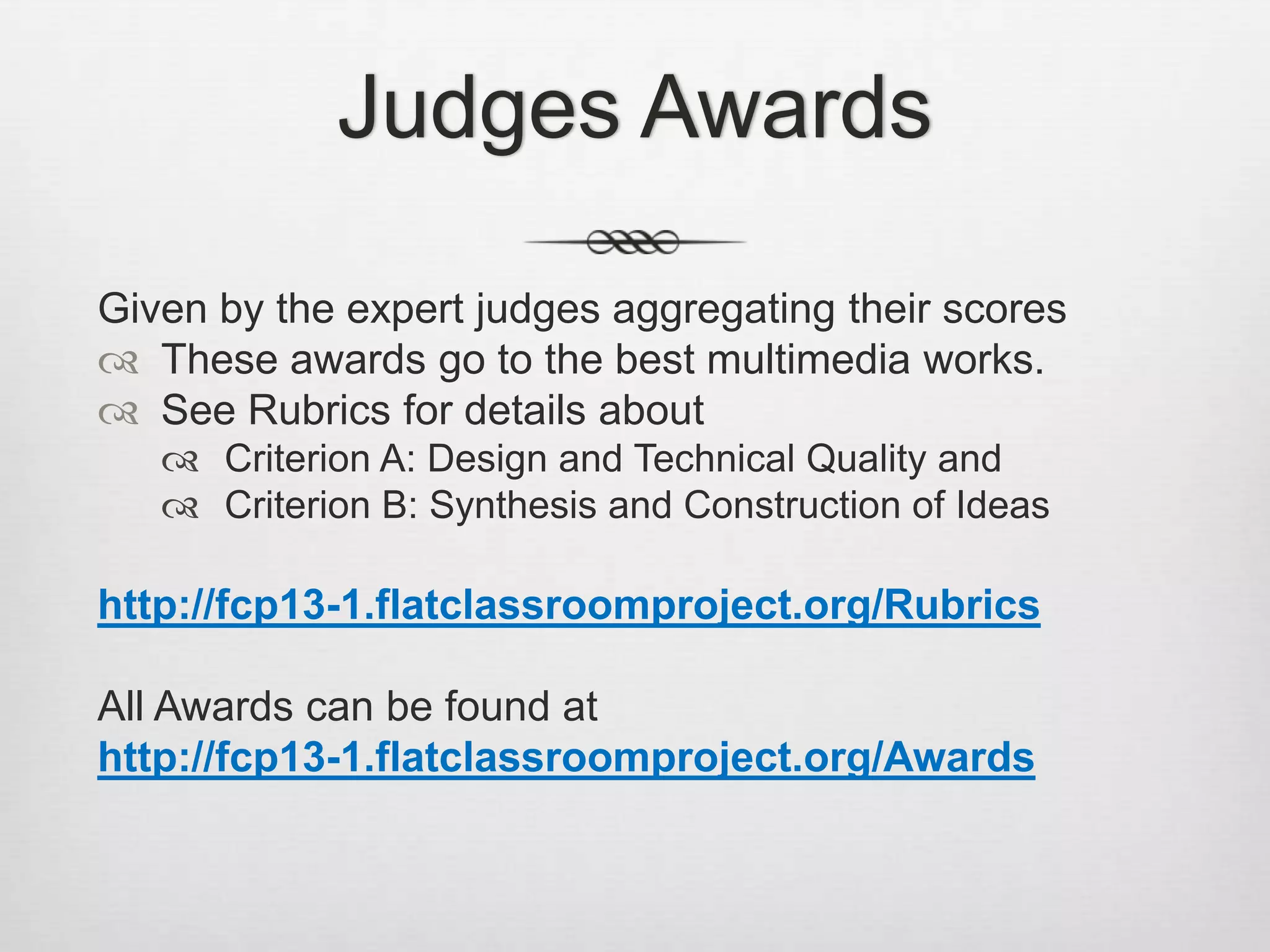 Judges Awards
Given by the expert judges aggregating their scores
 These awards go to the best multimedia works.
 See Rubrics for details about
 Criterion A: Design and Technical Quality and
 Criterion B: Synthesis and Construction of Ideas
http://fcp13-1.flatclassroomproject.org/Rubrics
All Awards can be found at
http://fcp13-1.flatclassroomproject.org/Awards
 