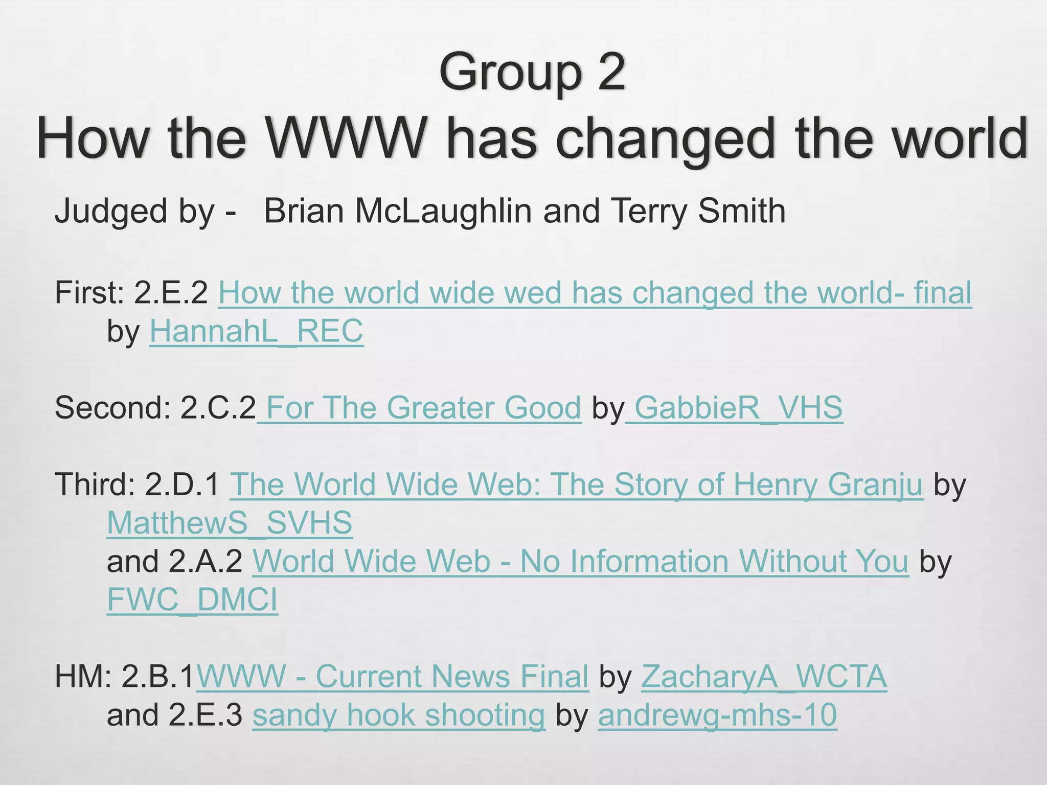 Judged by - Brian McLaughlin and Terry Smith
First: 2.E.2 How the world wide wed has changed the world- final
by HannahL_REC
Second: 2.C.2 For The Greater Good by GabbieR_VHS
Third: 2.D.1 The World Wide Web: The Story of Henry Granju by
MatthewS_SVHS
and 2.A.2 World Wide Web - No Information Without You by
FWC_DMCI
HM: 2.B.1WWW - Current News Final by ZacharyA_WCTA
and 2.E.3 sandy hook shooting by andrewg-mhs-10
Group 2
How the WWW has changed the world
 