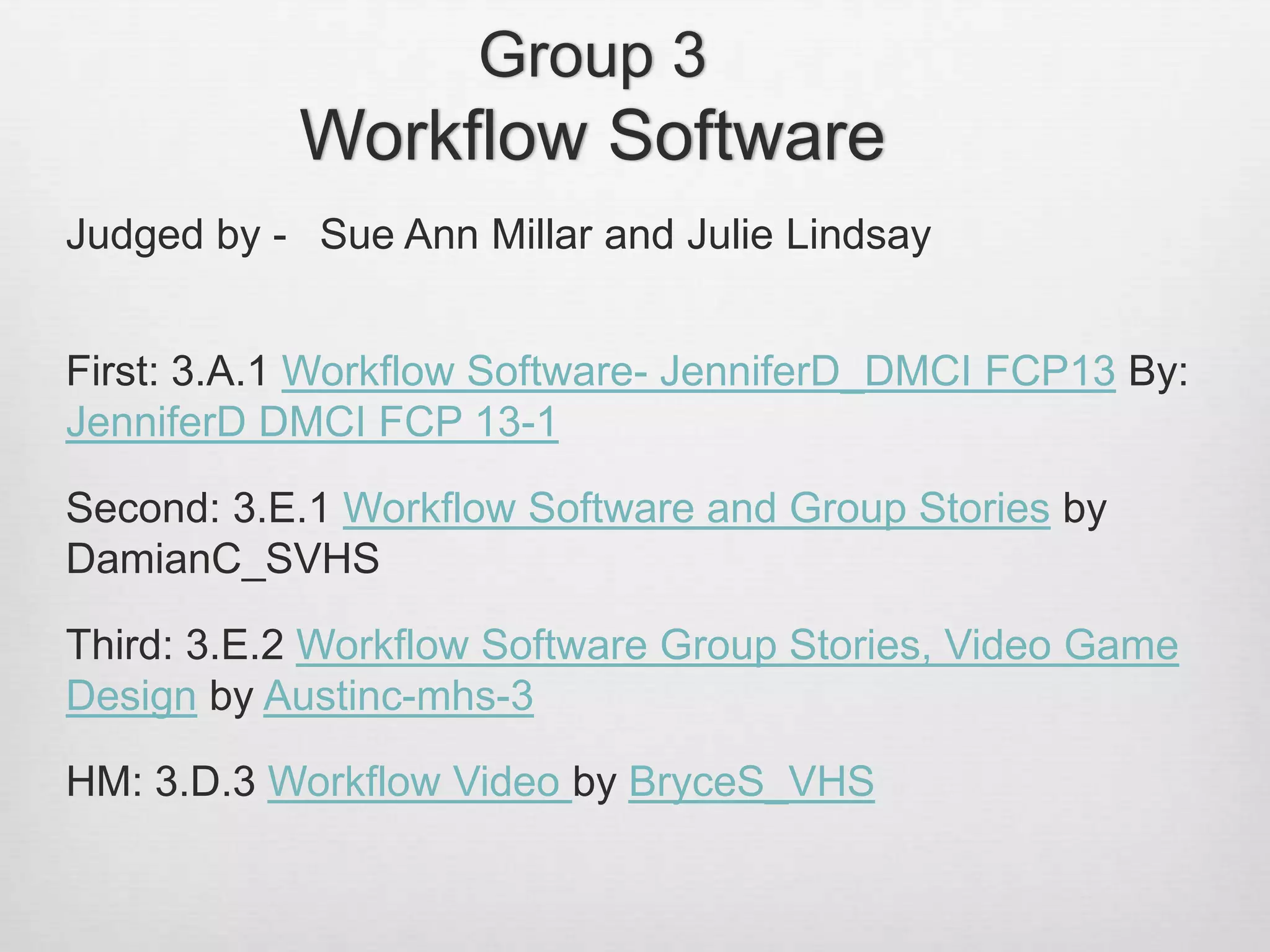 Group 3
Workflow Software
Judged by - Sue Ann Millar and Julie Lindsay
First: 3.A.1 Workflow Software- JenniferD_DMCI FCP13 By:
JenniferD DMCI FCP 13-1
Second: 3.E.1 Workflow Software and Group Stories by
DamianC_SVHS
Third: 3.E.2 Workflow Software Group Stories, Video Game
Design by Austinc-mhs-3
HM: 3.D.3 Workflow Video by BryceS_VHS
 