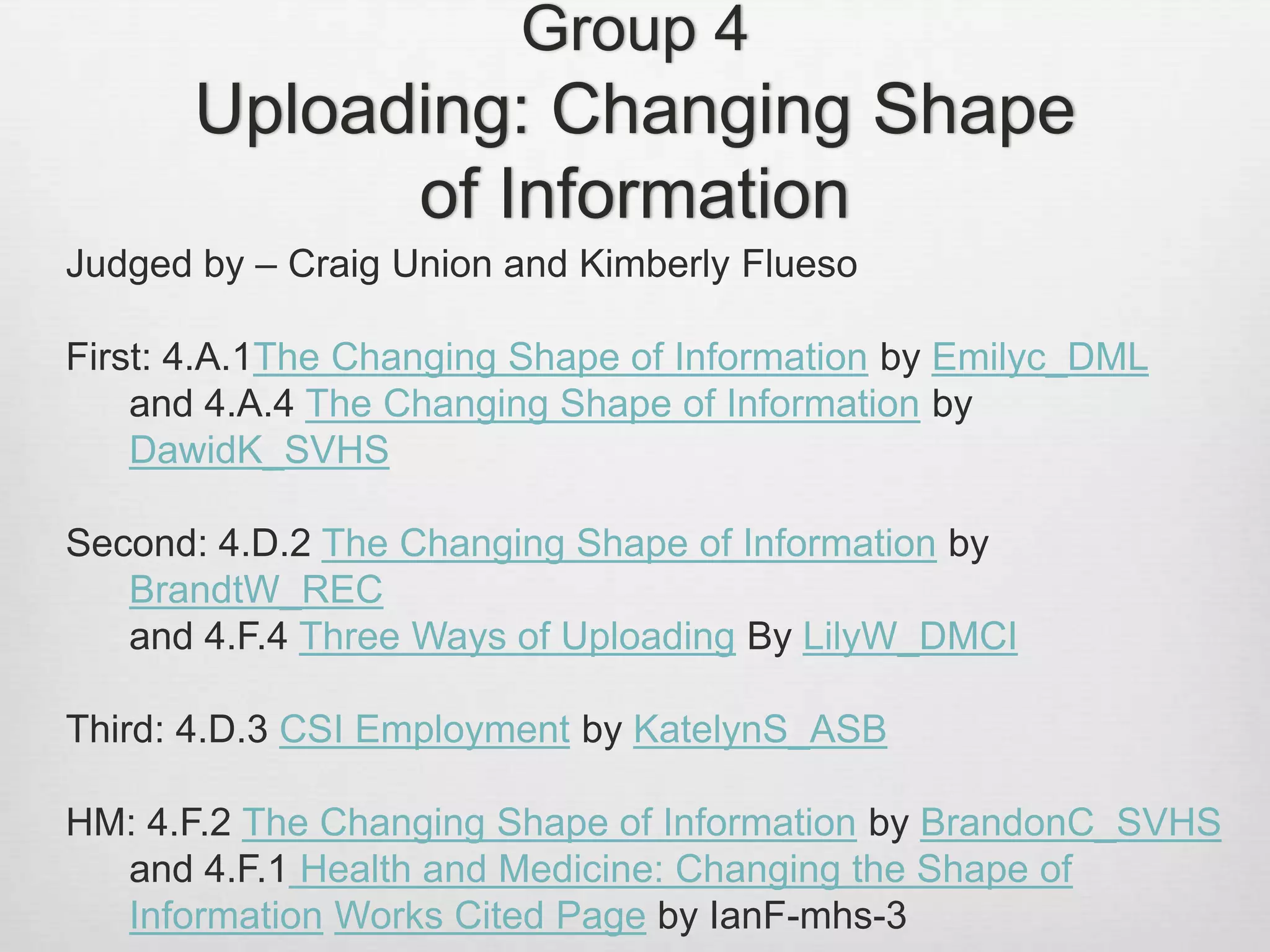 Group 4
Uploading: Changing Shape
of Information
Judged by – Craig Union and Kimberly Flueso
First: 4.A.1The Changing Shape of Information by Emilyc_DML
and 4.A.4 The Changing Shape of Information by
DawidK_SVHS
Second: 4.D.2 The Changing Shape of Information by
BrandtW_REC
and 4.F.4 Three Ways of Uploading By LilyW_DMCI
Third: 4.D.3 CSI Employment by KatelynS_ASB
HM: 4.F.2 The Changing Shape of Information by BrandonC_SVHS
and 4.F.1 Health and Medicine: Changing the Shape of
Information Works Cited Page by IanF-mhs-3
 