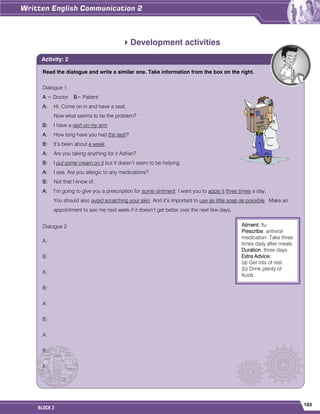 103
BLOCK 2
Development activities
Read the dialogue and write a similar one. Take information from the box on the right.
Dialogue 1
A = Doctor B= Patient
A: Hi. Come on in and have a seat.
Now what seems to be the problem?
B: I have a rash on my arm.
A: How long have you had the rash?
B: It’s been about a week.
A: Are you taking anything for it Adrian?
B: I put some cream on it but it doesn’t seem to be helping.
A: I see. Are you allergic to any medications?
B: Not that I know of.
A: I’m going to give you a prescription for some ointment. I want you to apply it three times a day.
You should also avoid scratching your skin. And it’s important to use as little soap as possible. Make an
appointment to see me next week if it doesn’t get better over the next few days.
Dialogue 2
A:
B:
A:
B:
A:
B:
A:
B:
A:
Activity: 2
Ailment: flu
Prescribe: antiviral
medication. Take three
times daily after meals.
Duration: three days
Extra Advice:
(a) Get lots of rest.
(b) Drink plenty of
fluids
 