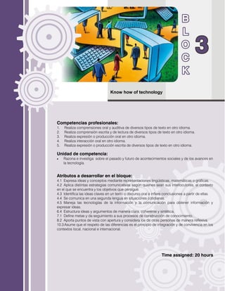 Know how of technology
Competencias profesionales:
1. Realiza comprensiones oral y auditiva de diversos tipos de texto en otro idioma.
2. Realiza comprensión escrita y de lectura de diversos tipos de texto en otro idioma.
3. Realiza expresión o producción oral en otro idioma.
4. Realiza interacción oral en otro idioma.
5. Realiza expresión o producción escrita de diversos tipos de texto en otro idioma.
Unidad de competencia:
 Razona e investiga sobre el pasado y futuro de acontecimientos sociales y de los avances en
la tecnología.
Atributos a desarrollar en el bloque:
4.1 Expresa ideas y conceptos mediante representaciones lingüísticas, matemáticas o gráficas.
4.2 Aplica distintas estrategias comunicativas según quienes sean sus interlocutores, el contexto
en el que se encuentra y los objetivos que persigue.
4.3 Identifica las ideas claves en un texto o discurso oral e infiere conclusiones a partir de ellas.
4.4 Se comunica en una segunda lengua en situaciones cotidianas.
4.5 Maneja las tecnologías de la información y la comunicación para obtener información y
expresar ideas.
6.4 Estructura ideas y argumentos de manera clara, coherente y sintética.
7.1 Define metas y da seguimiento a sus procesos de construcción de conocimiento.
8.2 Aporta puntos de vista con apertura y considera los de otras personas de manera reflexiva.
10.3 Asume que el respeto de las diferencias es el principio de integración y de convivencia en los
contextos local, nacional e internacional.
Time assigned: 20 hours
 
